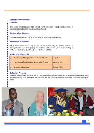 9
Date of Commencement:
Duration:
Two years. The Program will be offered over 6 trimesters spread over two years. In
each trimester about 5-6 courses will be offered.
Timings of the Classes:
Classes are scheduled 5:30 p.m. – 8:30 p.m. from Monday to Friday.
Degree and Graduation:
MBA (International Business) degree will be awarded by the Indian Institute of
Foreign Trade, New Delhi (India) and students will have the option of Graduating at
IIFT, New Delhi (India) or IFM, Dar-es- Salaam in 2017.
ADMISSION SCHEDULE
1. Availability of Program Prospectus and Forms May 2015
2. Last date of Receipt of the Application Forms 31st
July 2015
3. Admission Interview August 2015
Selection Process:
Eligibility Qualification for MBA (IB) is First degree in any discipline and / or Advanced Diploma (3 years
duration) in any field. Selection will be done on the basis of personal interviews scheduled in August
2015.
 