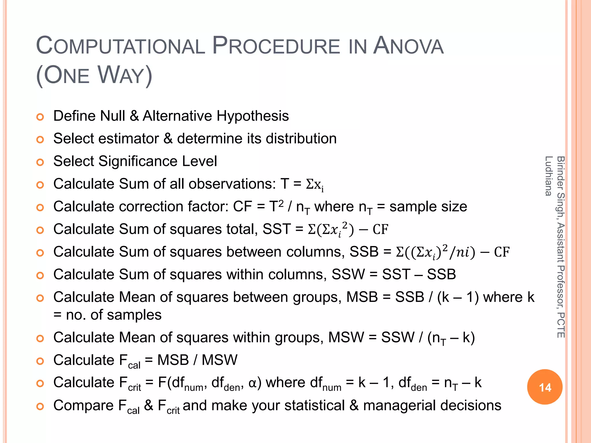 COMPUTATIONAL PROCEDURE IN ANOVA
(ONE WAY)
 Define Null & Alternative Hypothesis
 Select estimator & determine its distribution
 Select Significance Level
 Calculate Sum of all observations: T = Ʃxi
 Calculate correction factor: CF = T2 / nT where nT = sample size
 Calculate Sum of squares total, SST = Σ(Σ𝑥𝑖
2) − CF
 Calculate Sum of squares between columns, SSB = Σ((Σ𝑥𝑖)2
/𝑛𝑖) − CF
 Calculate Sum of squares within columns, SSW = SST – SSB
 Calculate Mean of squares between groups, MSB = SSB / (k – 1) where k
= no. of samples
 Calculate Mean of squares within groups, MSW = SSW / (nT – k)
 Calculate Fcal = MSB / MSW
 Calculate Fcrit = F(dfnum, dfden, α) where dfnum = k – 1, dfden = nT – k
 Compare Fcal & Fcrit and make your statistical & managerial decisions
14
BirinderSingh,AssistantProfessor,PCTE
Ludhiana
 