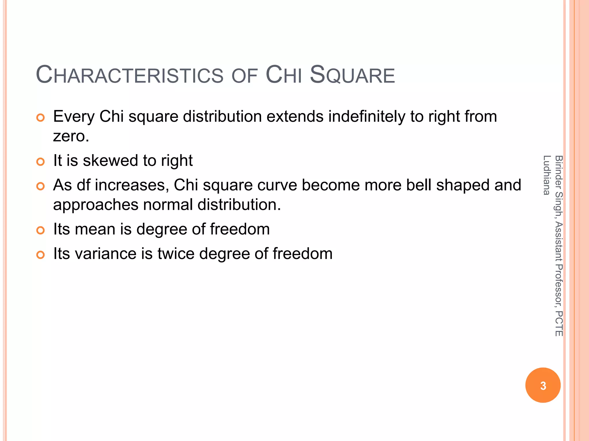 CHARACTERISTICS OF CHI SQUARE
 Every Chi square distribution extends indefinitely to right from
zero.
 It is skewed to right
 As df increases, Chi square curve become more bell shaped and
approaches normal distribution.
 Its mean is degree of freedom
 Its variance is twice degree of freedom
3
BirinderSingh,AssistantProfessor,PCTE
Ludhiana
 