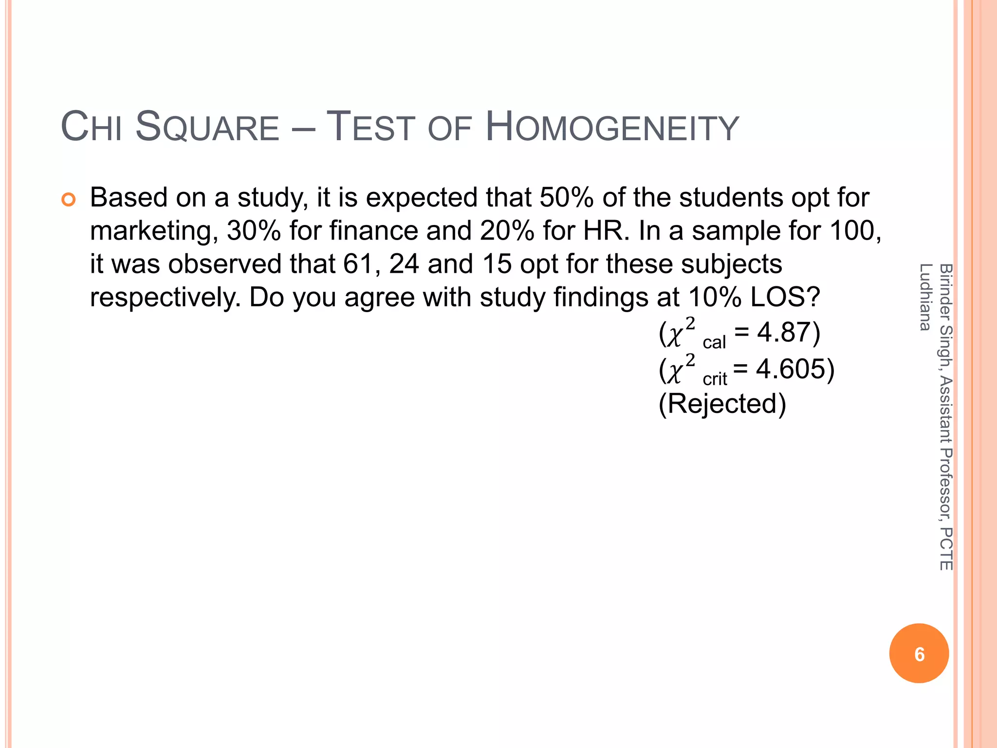 CHI SQUARE – TEST OF HOMOGENEITY
 Based on a study, it is expected that 50% of the students opt for
marketing, 30% for finance and 20% for HR. In a sample for 100,
it was observed that 61, 24 and 15 opt for these subjects
respectively. Do you agree with study findings at 10% LOS?
(𝜒2
cal = 4.87)
(𝜒2
crit = 4.605)
(Rejected)
6
BirinderSingh,AssistantProfessor,PCTE
Ludhiana
 