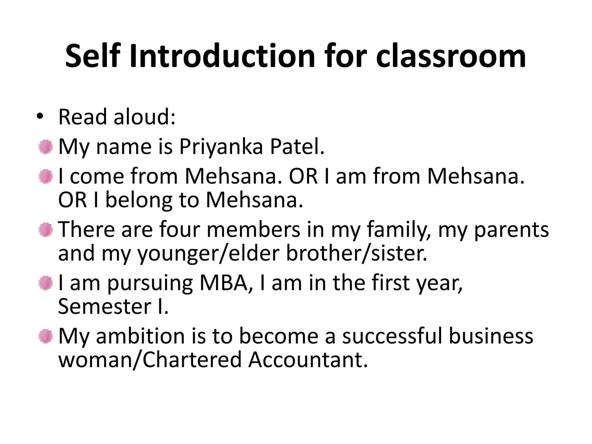 Self Introduction for classroom
• Read aloud:
My name is Priyanka Patel.
I come from Mehsana. OR I am from Mehsana.
OR I belong to Mehsana.
There are four members in my family, my parents
and my younger/elder brother/sister.
I am pursuing MBA, I am in the first year,
Semester I.
My ambition is to become a successful business
woman/Chartered Accountant.
 