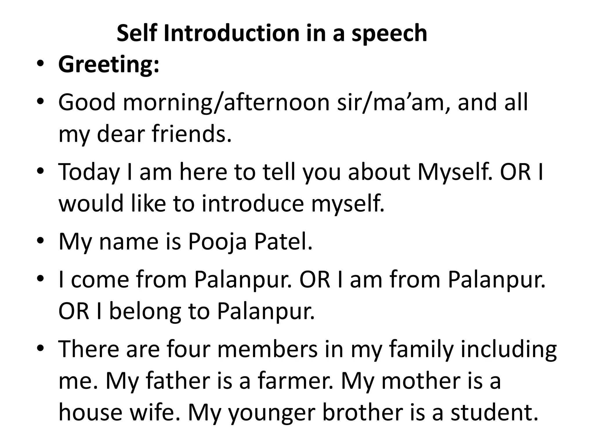 Self Introduction in a speech
• Greeting:
• Good morning/afternoon sir/ma’am, and all
my dear friends.
• Today I am here to tell you about Myself. OR I
would like to introduce myself.
• My name is Pooja Patel.
• I come from Palanpur. OR I am from Palanpur.
OR I belong to Palanpur.
• There are four members in my family including
me. My father is a farmer. My mother is a
house wife. My younger brother is a student.
 