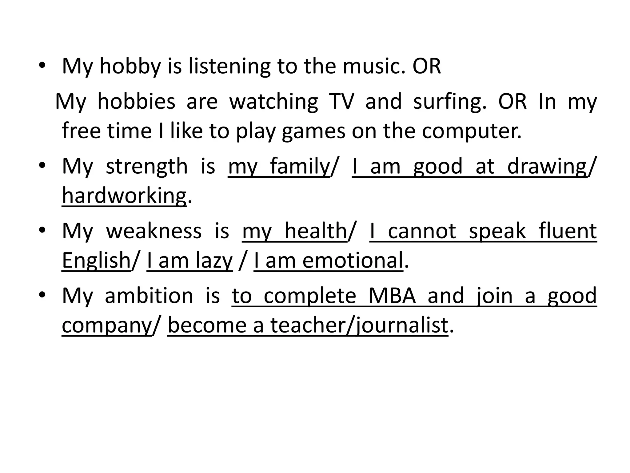 • My hobby is listening to the music. OR
My hobbies are watching TV and surfing. OR In my
free time I like to play games on the computer.
• My strength is my family/ I am good at drawing/
hardworking.
• My weakness is my health/ I cannot speak fluent
English/ I am lazy / I am emotional.
• My ambition is to complete MBA and join a good
company/ become a teacher/journalist.
 