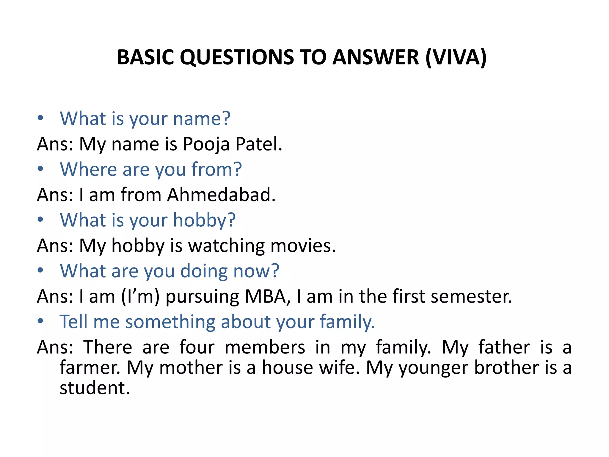 BASIC QUESTIONS TO ANSWER (VIVA)
• What is your name?
Ans: My name is Pooja Patel.
• Where are you from?
Ans: I am from Ahmedabad.
• What is your hobby?
Ans: My hobby is watching movies.
• What are you doing now?
Ans: I am (I’m) pursuing MBA, I am in the first semester.
• Tell me something about your family.
Ans: There are four members in my family. My father is a
farmer. My mother is a house wife. My younger brother is a
student.
 