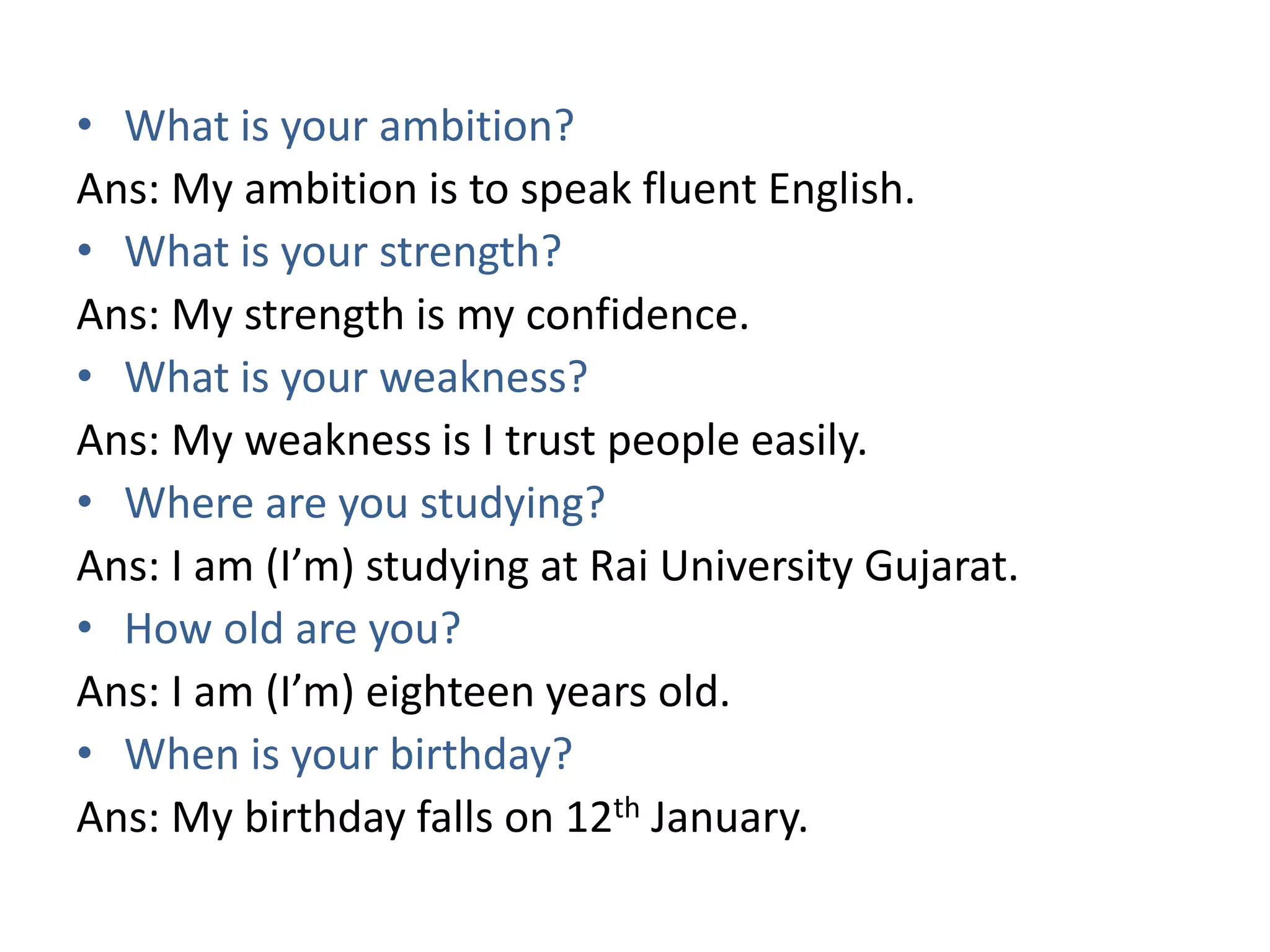 • What is your ambition?
Ans: My ambition is to speak fluent English.
• What is your strength?
Ans: My strength is my confidence.
• What is your weakness?
Ans: My weakness is I trust people easily.
• Where are you studying?
Ans: I am (I’m) studying at Rai University Gujarat.
• How old are you?
Ans: I am (I’m) eighteen years old.
• When is your birthday?
Ans: My birthday falls on 12th January.
 