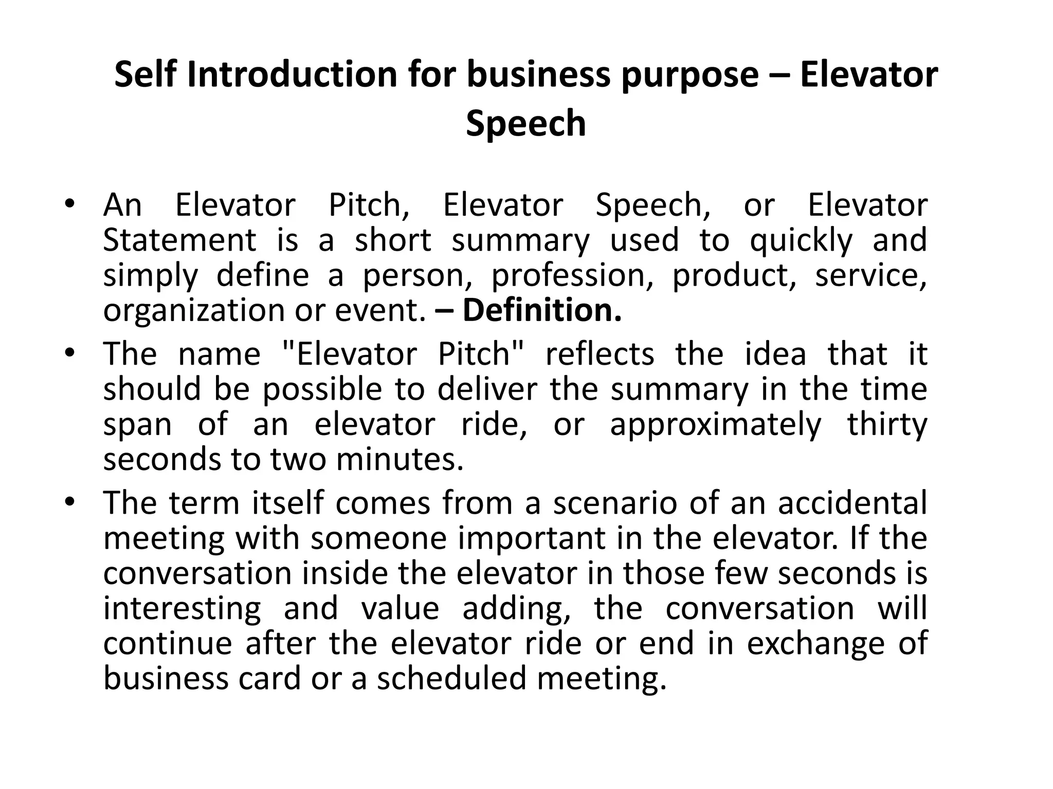 Self Introduction for business purpose – Elevator
Speech
• An Elevator Pitch, Elevator Speech, or Elevator
Statement is a short summary used to quickly and
simply define a person, profession, product, service,
organization or event. – Definition.
• The name "Elevator Pitch" reflects the idea that it
should be possible to deliver the summary in the time
span of an elevator ride, or approximately thirty
seconds to two minutes.
• The term itself comes from a scenario of an accidental
meeting with someone important in the elevator. If the
conversation inside the elevator in those few seconds is
interesting and value adding, the conversation will
continue after the elevator ride or end in exchange of
business card or a scheduled meeting.
 
