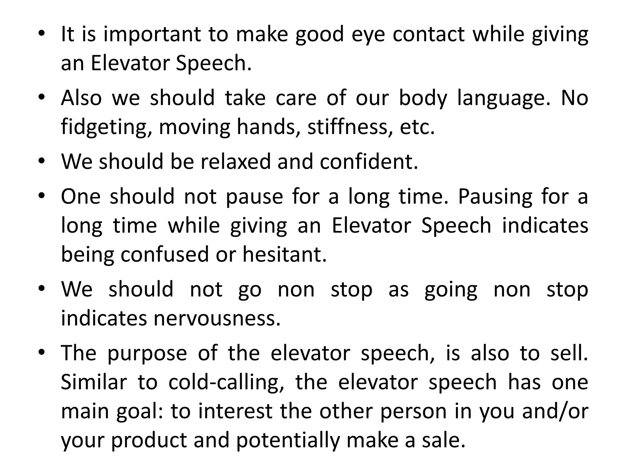• It is important to make good eye contact while giving
an Elevator Speech.
• Also we should take care of our body language. No
fidgeting, moving hands, stiffness, etc.
• We should be relaxed and confident.
• One should not pause for a long time. Pausing for a
long time while giving an Elevator Speech indicates
being confused or hesitant.
• We should not go non stop as going non stop
indicates nervousness.
• The purpose of the elevator speech, is also to sell.
Similar to cold-calling, the elevator speech has one
main goal: to interest the other person in you and/or
your product and potentially make a sale.
 