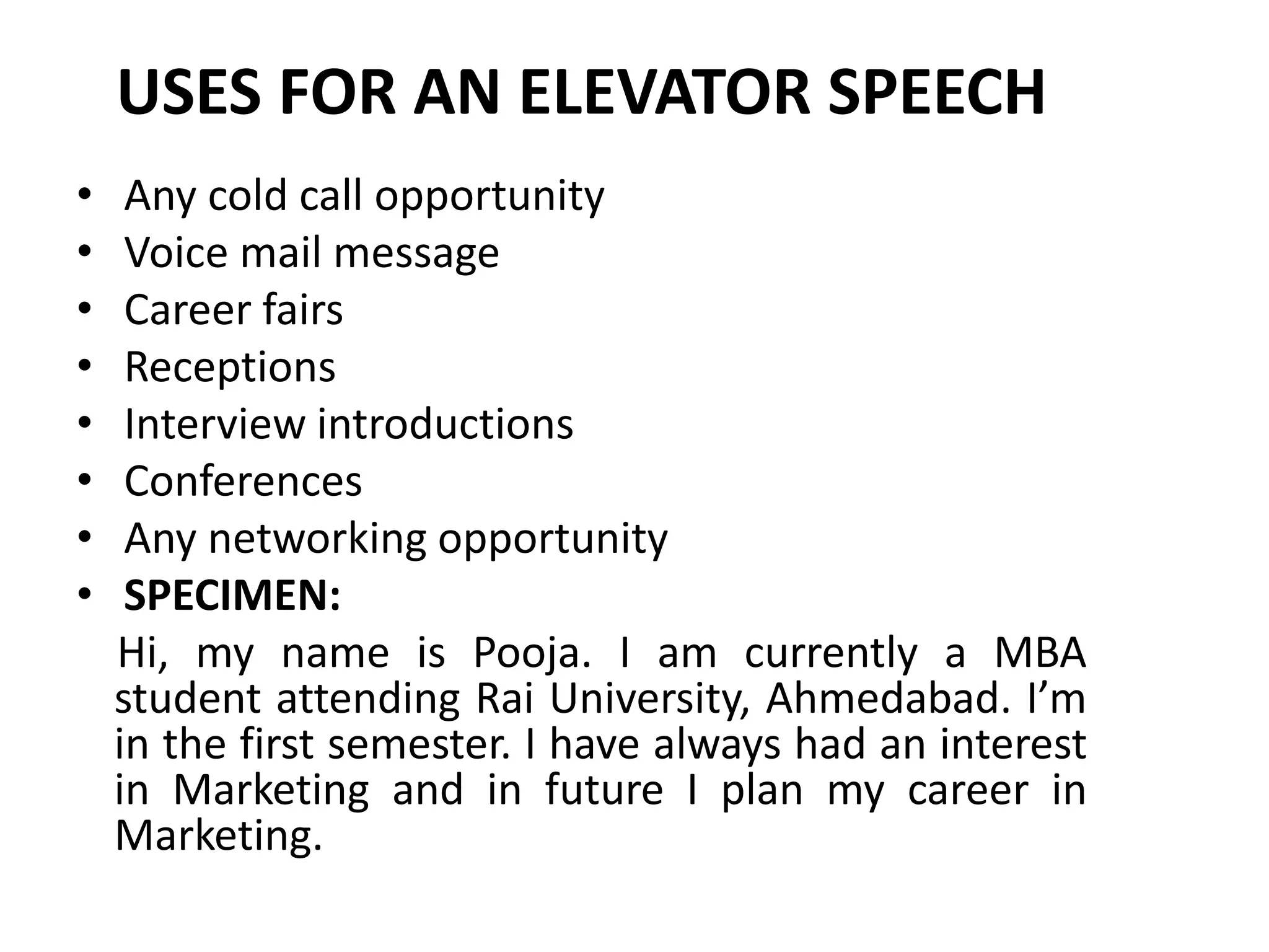 USES FOR AN ELEVATOR SPEECH
• Any cold call opportunity
• Voice mail message
• Career fairs
• Receptions
• Interview introductions
• Conferences
• Any networking opportunity
• SPECIMEN:
Hi, my name is Pooja. I am currently a MBA
student attending Rai University, Ahmedabad. I’m
in the first semester. I have always had an interest
in Marketing and in future I plan my career in
Marketing.
 