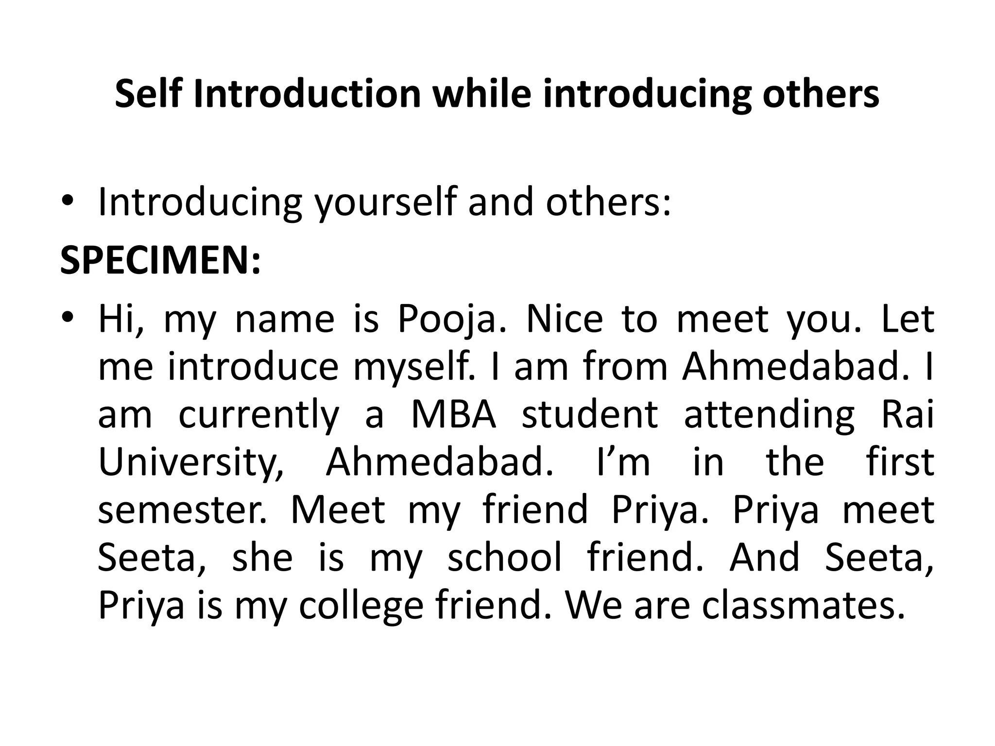 Self Introduction while introducing others
• Introducing yourself and others:
SPECIMEN:
• Hi, my name is Pooja. Nice to meet you. Let
me introduce myself. I am from Ahmedabad. I
am currently a MBA student attending Rai
University, Ahmedabad. I’m in the first
semester. Meet my friend Priya. Priya meet
Seeta, she is my school friend. And Seeta,
Priya is my college friend. We are classmates.
 