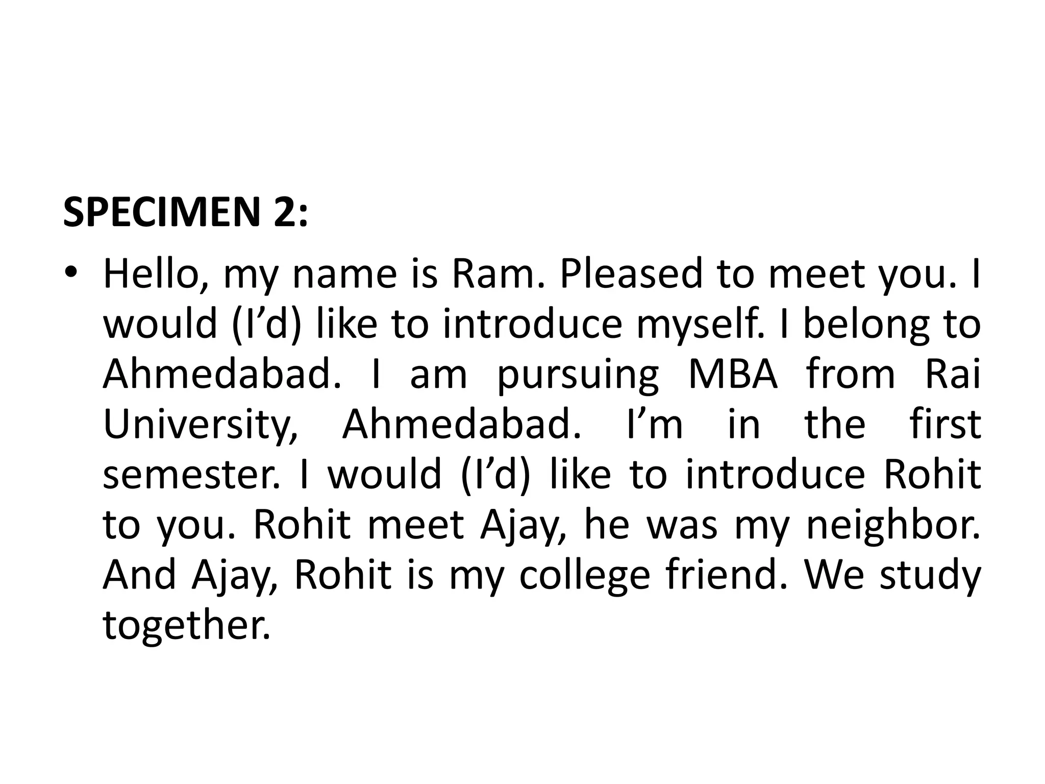 SPECIMEN 2:
• Hello, my name is Ram. Pleased to meet you. I
would (I’d) like to introduce myself. I belong to
Ahmedabad. I am pursuing MBA from Rai
University, Ahmedabad. I’m in the first
semester. I would (I’d) like to introduce Rohit
to you. Rohit meet Ajay, he was my neighbor.
And Ajay, Rohit is my college friend. We study
together.
 