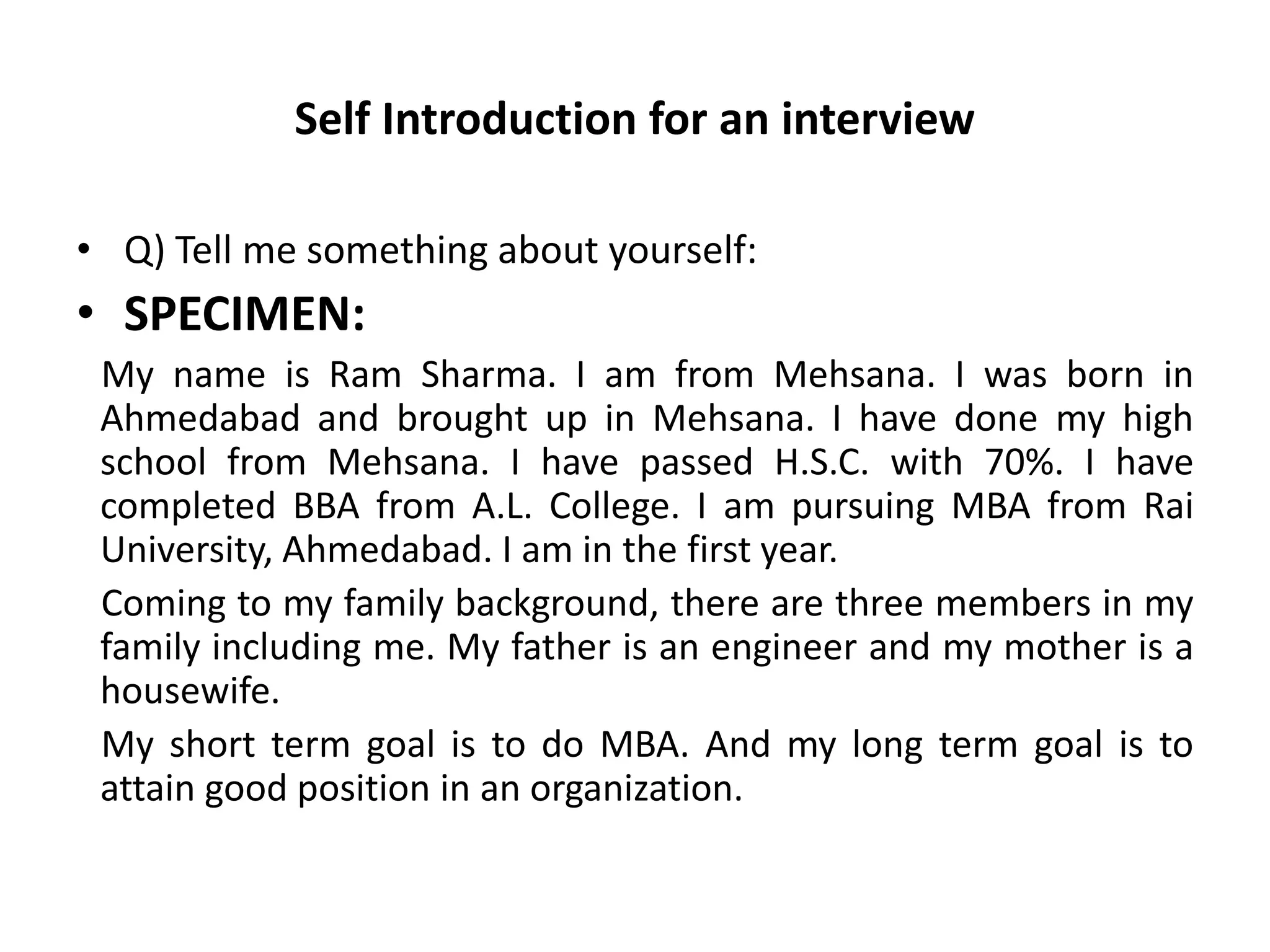 Self Introduction for an interview
• Q) Tell me something about yourself:
• SPECIMEN:
My name is Ram Sharma. I am from Mehsana. I was born in
Ahmedabad and brought up in Mehsana. I have done my high
school from Mehsana. I have passed H.S.C. with 70%. I have
completed BBA from A.L. College. I am pursuing MBA from Rai
University, Ahmedabad. I am in the first year.
Coming to my family background, there are three members in my
family including me. My father is an engineer and my mother is a
housewife.
My short term goal is to do MBA. And my long term goal is to
attain good position in an organization.
 