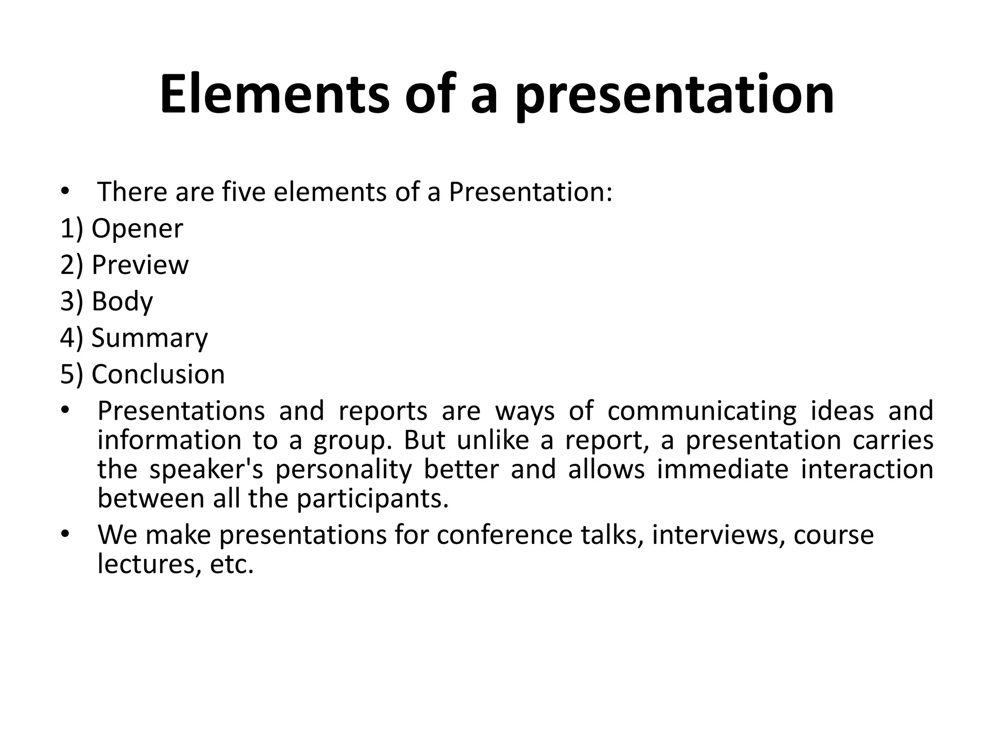 Elements of a presentation
• There are five elements of a Presentation:
1) Opener
2) Preview
3) Body
4) Summary
5) Conclusion
• Presentations and reports are ways of communicating ideas and
information to a group. But unlike a report, a presentation carries
the speaker's personality better and allows immediate interaction
between all the participants.
• We make presentations for conference talks, interviews, course
lectures, etc.
 