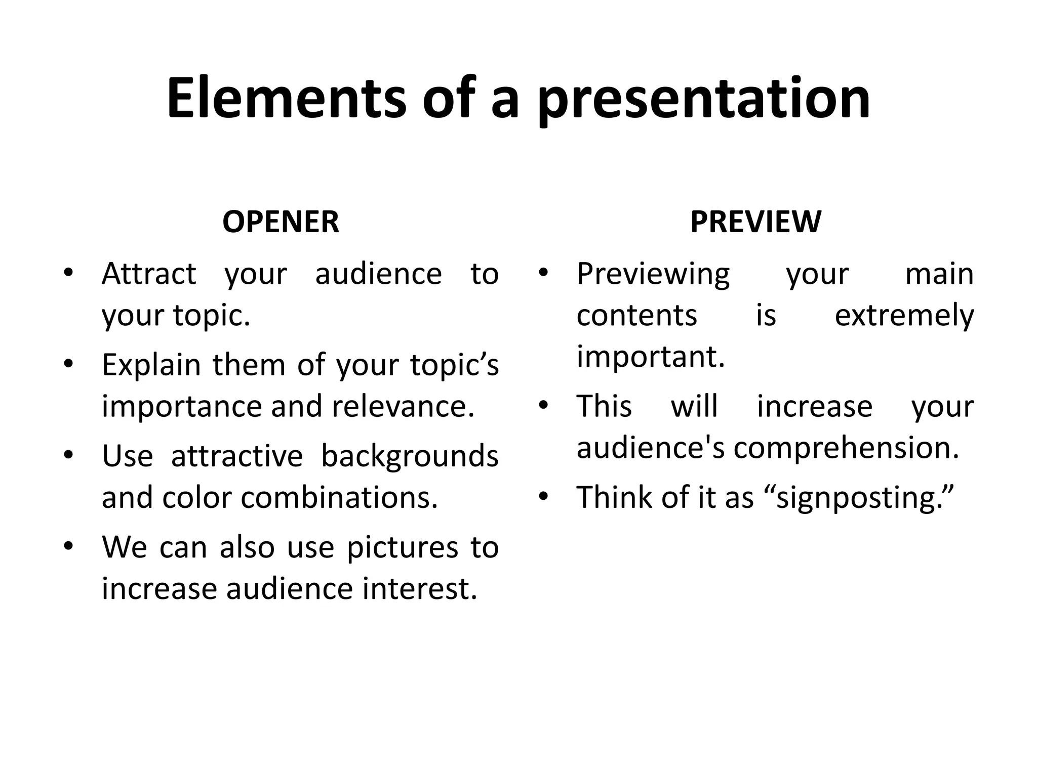 Elements of a presentation
OPENER
• Attract your audience to
your topic.
• Explain them of your topic’s
importance and relevance.
• Use attractive backgrounds
and color combinations.
• We can also use pictures to
increase audience interest.
PREVIEW
• Previewing your main
contents is extremely
important.
• This will increase your
audience's comprehension.
• Think of it as “signposting.”
 