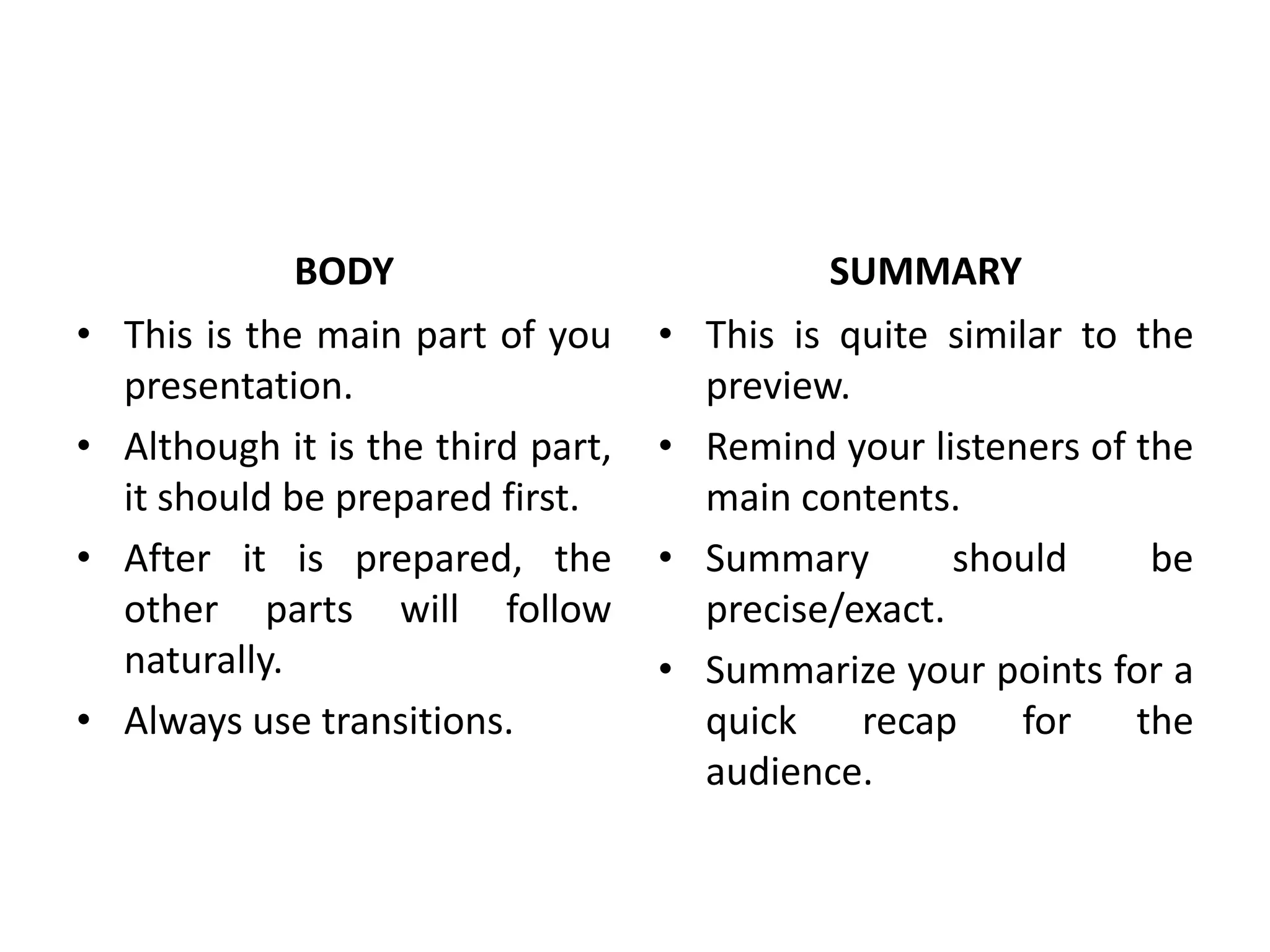 BODY
• This is the main part of you
presentation.
• Although it is the third part,
it should be prepared first.
• After it is prepared, the
other parts will follow
naturally.
• Always use transitions.
SUMMARY
• This is quite similar to the
preview.
• Remind your listeners of the
main contents.
• Summary should be
precise/exact.
• Summarize your points for a
quick recap for the
audience.
 
