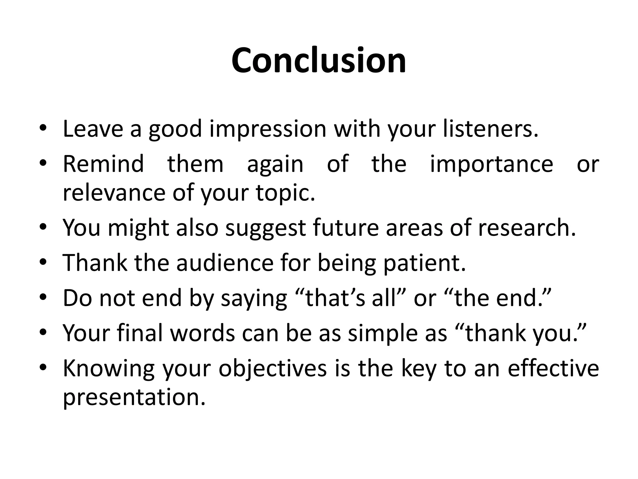 Conclusion
• Leave a good impression with your listeners.
• Remind them again of the importance or
relevance of your topic.
• You might also suggest future areas of research.
• Thank the audience for being patient.
• Do not end by saying “that’s all” or “the end.”
• Your final words can be as simple as “thank you.”
• Knowing your objectives is the key to an effective
presentation.
 