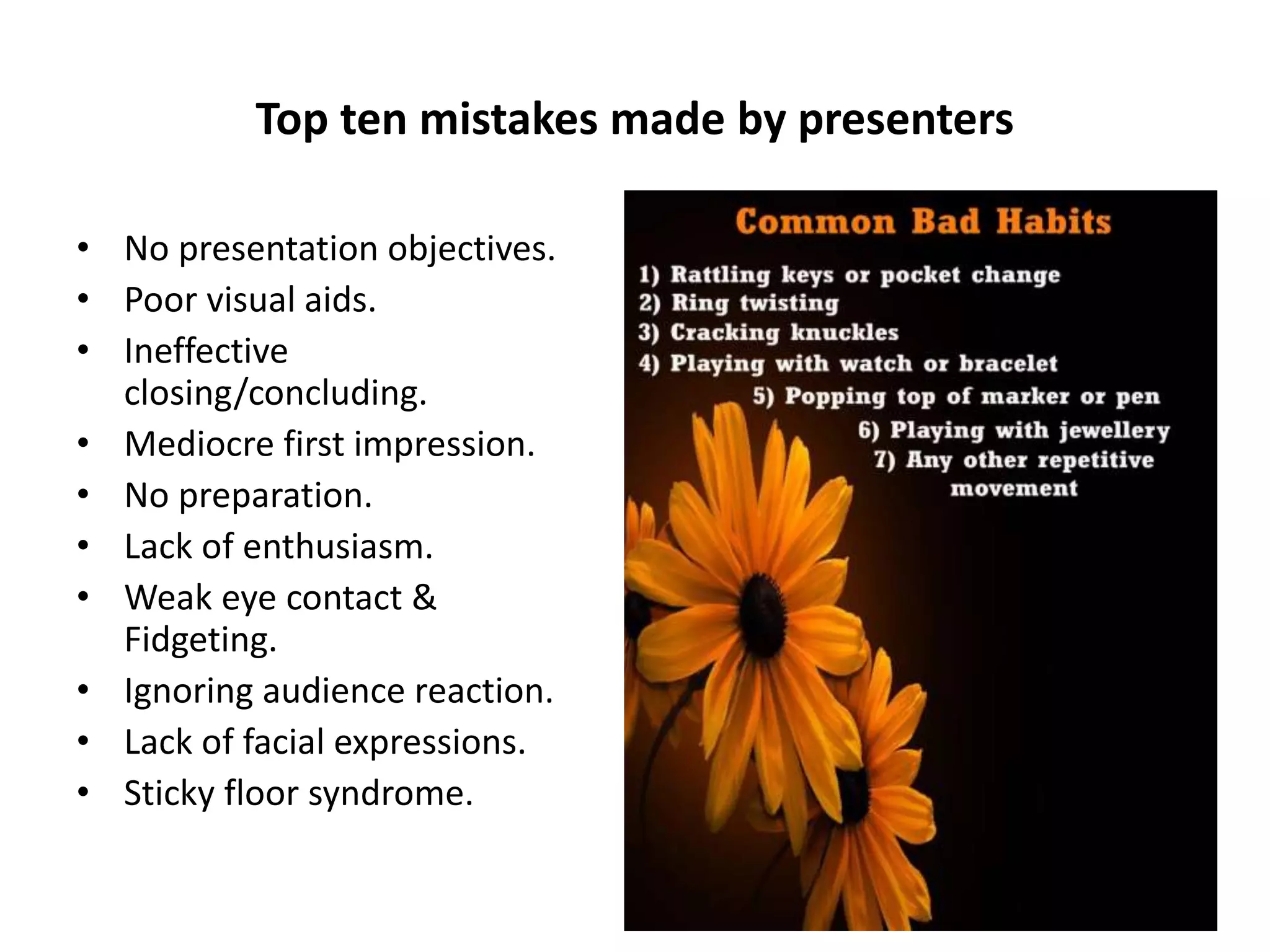 Top ten mistakes made by presenters
• No presentation objectives.
• Poor visual aids.
• Ineffective
closing/concluding.
• Mediocre first impression.
• No preparation.
• Lack of enthusiasm.
• Weak eye contact &
Fidgeting.
• Ignoring audience reaction.
• Lack of facial expressions.
• Sticky floor syndrome.
 
