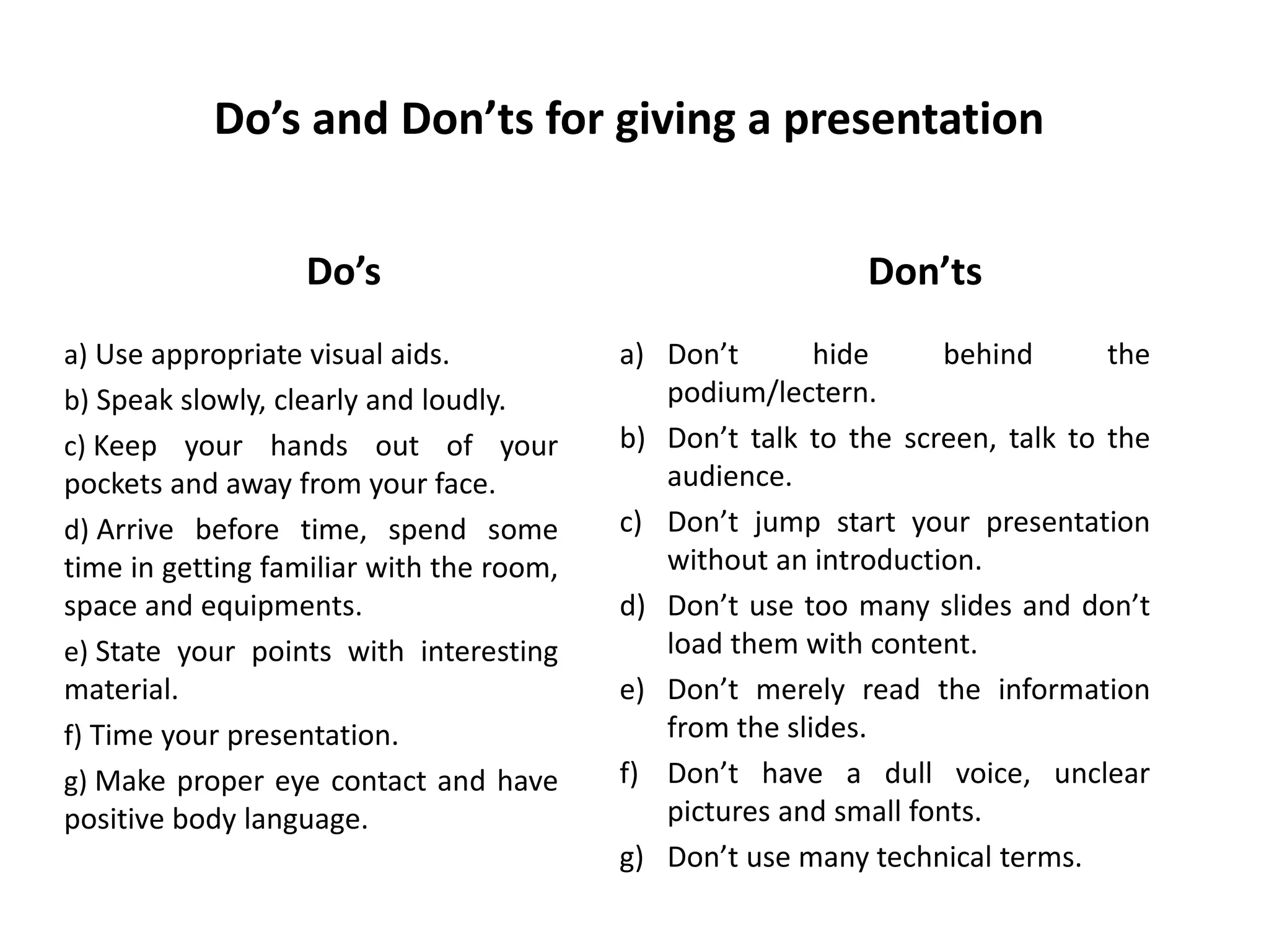 Do’s and Don’ts for giving a presentation
Do’s
a) Use appropriate visual aids.
b) Speak slowly, clearly and loudly.
c) Keep your hands out of your
pockets and away from your face.
d) Arrive before time, spend some
time in getting familiar with the room,
space and equipments.
e) State your points with interesting
material.
f) Time your presentation.
g) Make proper eye contact and have
positive body language.
Don’ts
a) Don’t hide behind the
podium/lectern.
b) Don’t talk to the screen, talk to the
audience.
c) Don’t jump start your presentation
without an introduction.
d) Don’t use too many slides and don’t
load them with content.
e) Don’t merely read the information
from the slides.
f) Don’t have a dull voice, unclear
pictures and small fonts.
g) Don’t use many technical terms.
 