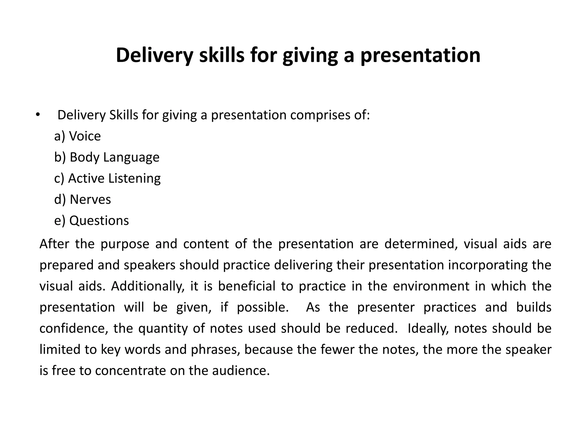 Delivery skills for giving a presentation
• Delivery Skills for giving a presentation comprises of:
a) Voice
b) Body Language
c) Active Listening
d) Nerves
e) Questions
After the purpose and content of the presentation are determined, visual aids are
prepared and speakers should practice delivering their presentation incorporating the
visual aids. Additionally, it is beneficial to practice in the environment in which the
presentation will be given, if possible. As the presenter practices and builds
confidence, the quantity of notes used should be reduced. Ideally, notes should be
limited to key words and phrases, because the fewer the notes, the more the speaker
is free to concentrate on the audience.
 