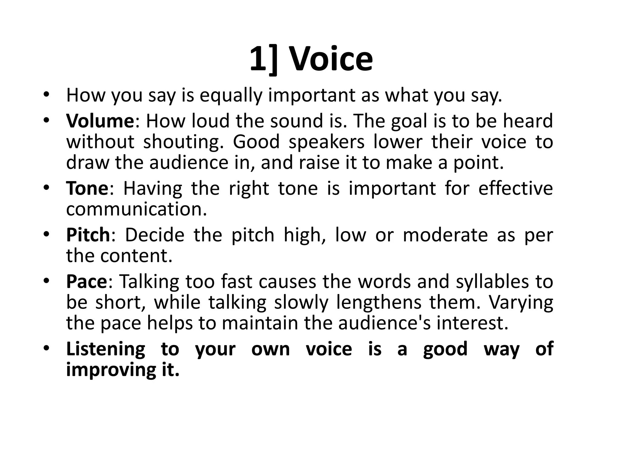 1] Voice
• How you say is equally important as what you say.
• Volume: How loud the sound is. The goal is to be heard
without shouting. Good speakers lower their voice to
draw the audience in, and raise it to make a point.
• Tone: Having the right tone is important for effective
communication.
• Pitch: Decide the pitch high, low or moderate as per
the content.
• Pace: Talking too fast causes the words and syllables to
be short, while talking slowly lengthens them. Varying
the pace helps to maintain the audience's interest.
• Listening to your own voice is a good way of
improving it.
 