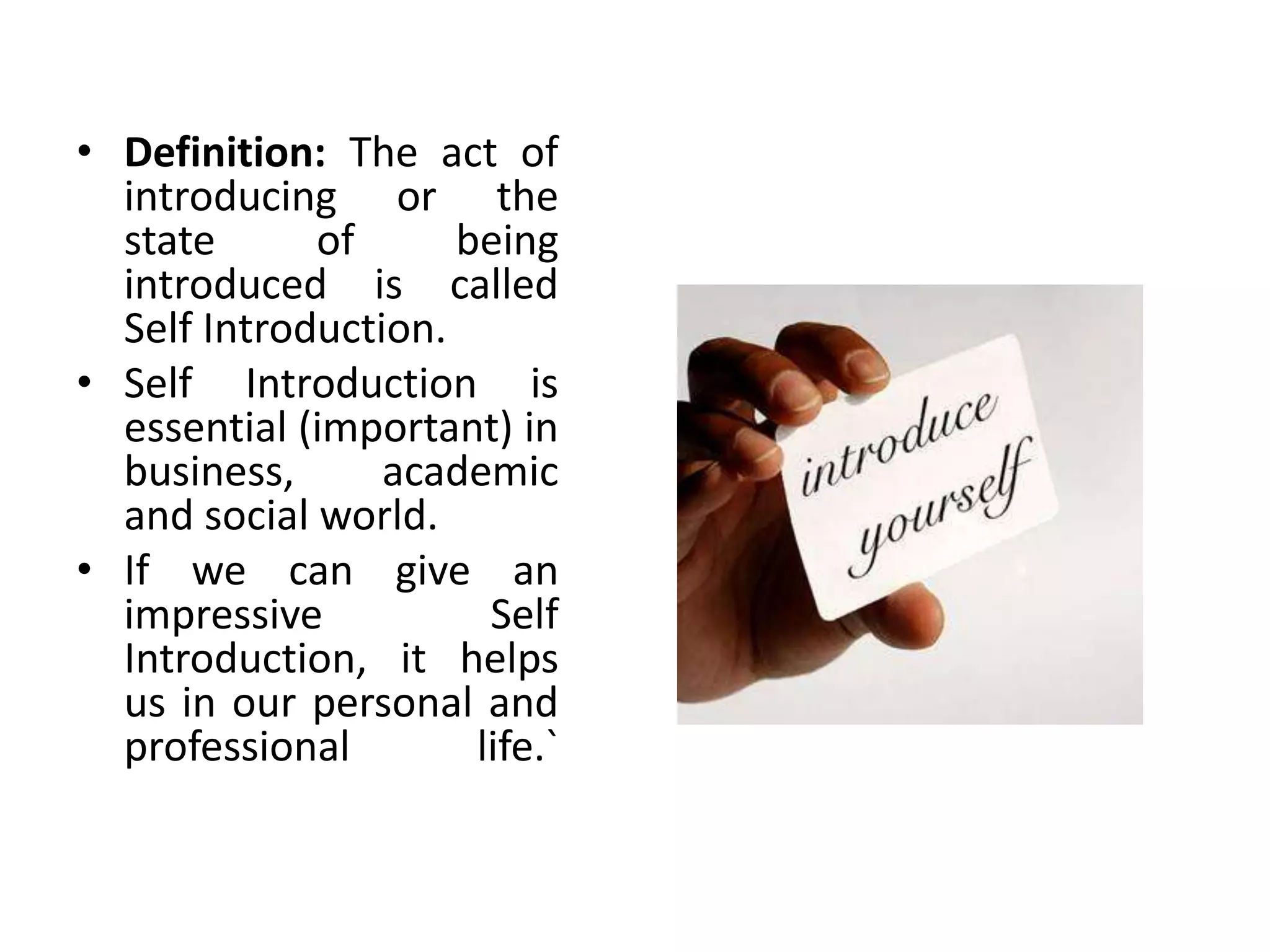 • Definition: The act of
introducing or the
state of being
introduced is called
Self Introduction.
• Self Introduction is
essential (important) in
business, academic
and social world.
• If we can give an
impressive Self
Introduction, it helps
us in our personal and
professional life.`
 