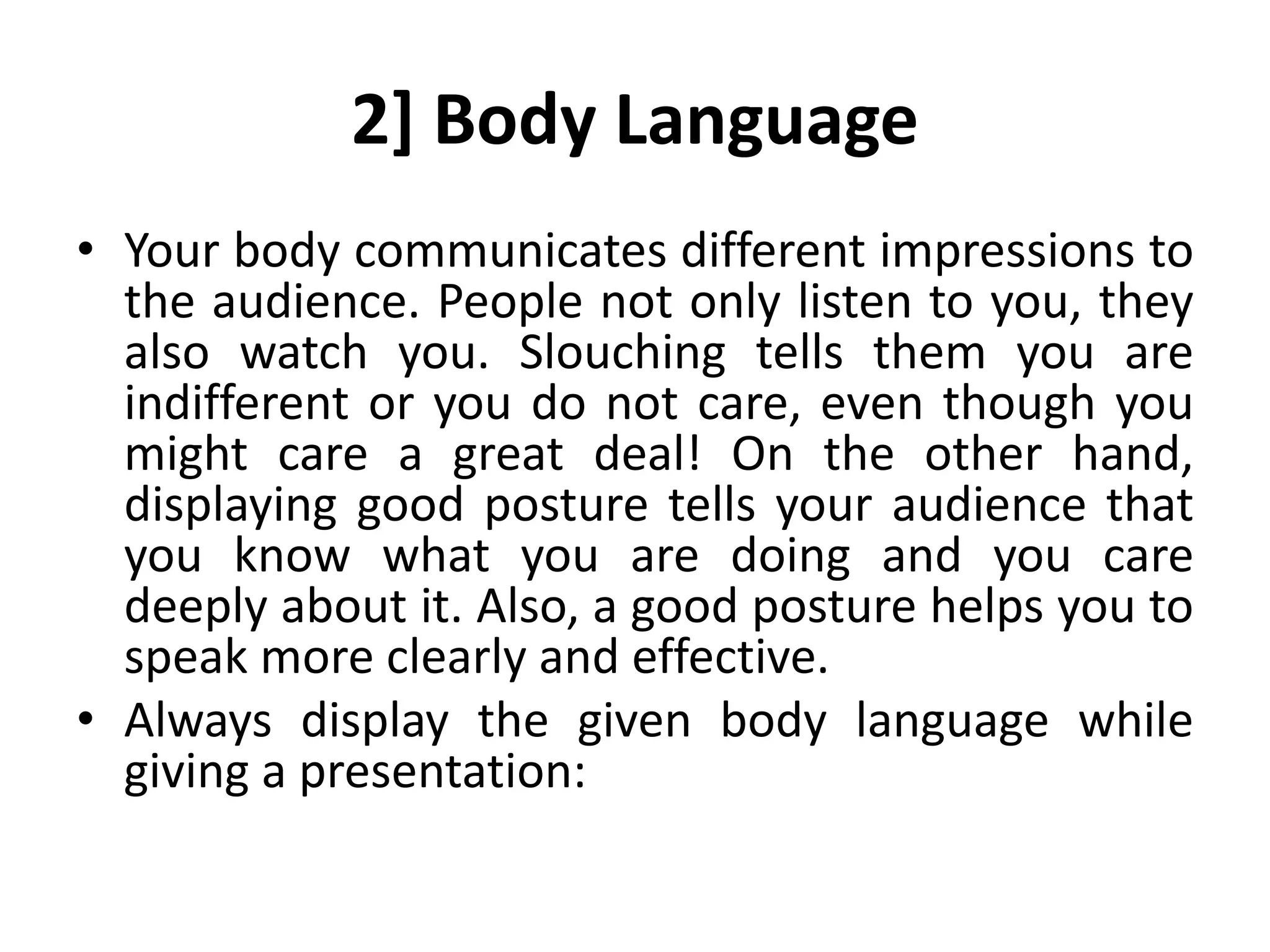 2] Body Language
• Your body communicates different impressions to
the audience. People not only listen to you, they
also watch you. Slouching tells them you are
indifferent or you do not care, even though you
might care a great deal! On the other hand,
displaying good posture tells your audience that
you know what you are doing and you care
deeply about it. Also, a good posture helps you to
speak more clearly and effective.
• Always display the given body language while
giving a presentation:
 