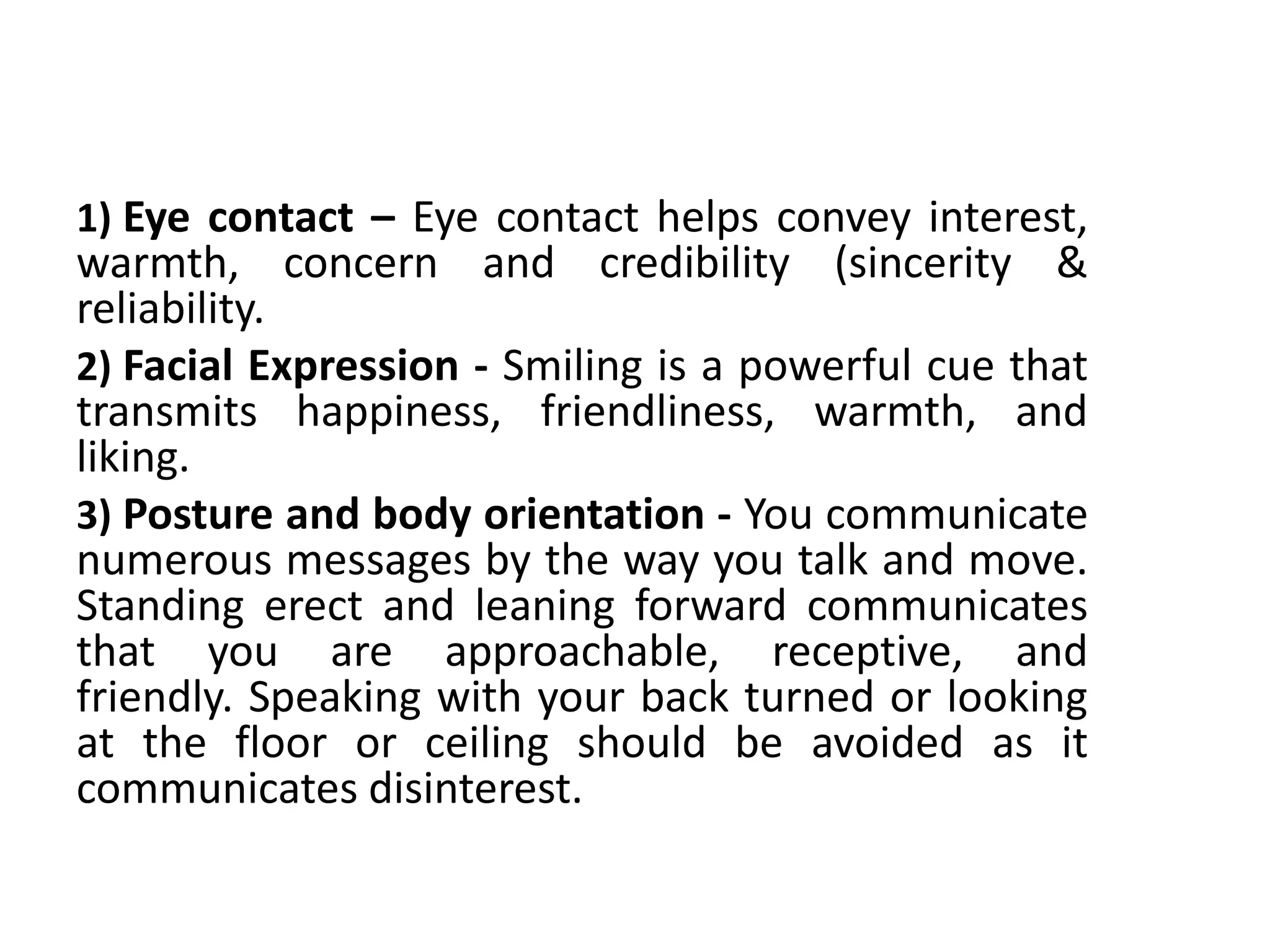 1) Eye contact – Eye contact helps convey interest,
warmth, concern and credibility (sincerity &
reliability.
2) Facial Expression - Smiling is a powerful cue that
transmits happiness, friendliness, warmth, and
liking.
3) Posture and body orientation - You communicate
numerous messages by the way you talk and move.
Standing erect and leaning forward communicates
that you are approachable, receptive, and
friendly. Speaking with your back turned or looking
at the floor or ceiling should be avoided as it
communicates disinterest.
 