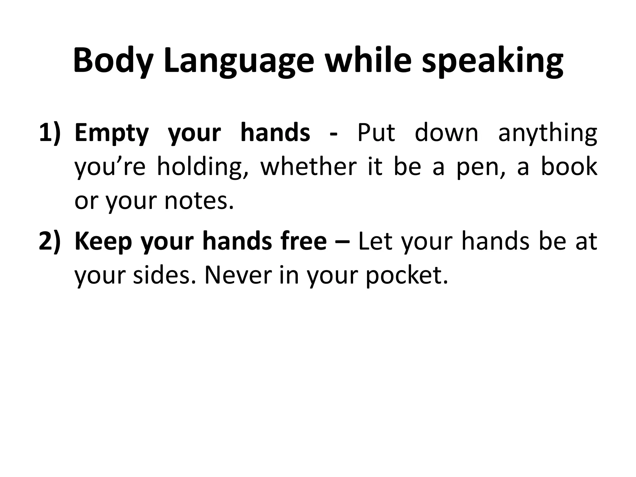 Body Language while speaking
1) Empty your hands - Put down anything
you’re holding, whether it be a pen, a book
or your notes.
2) Keep your hands free – Let your hands be at
your sides. Never in your pocket.
 