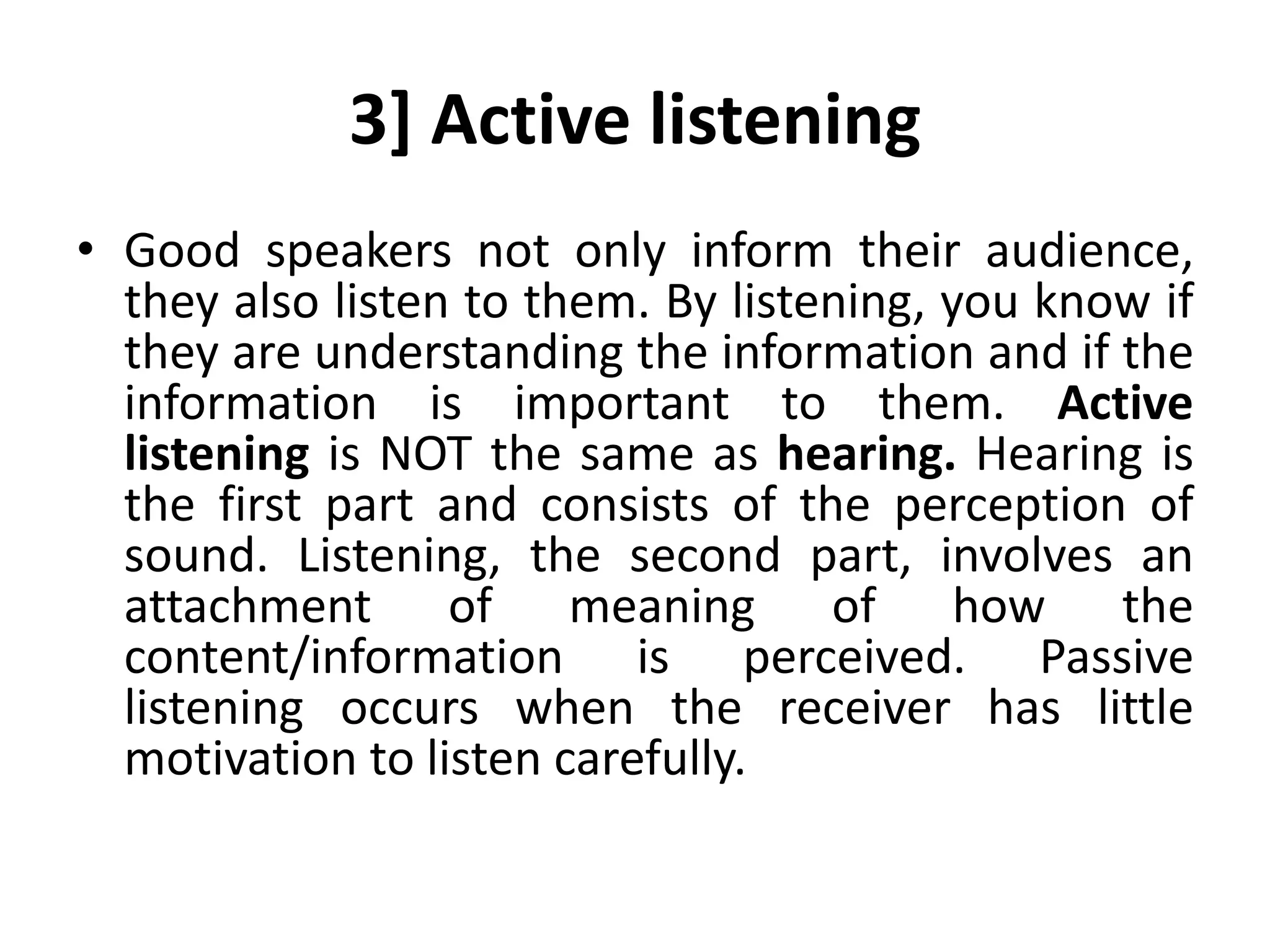 3] Active listening
• Good speakers not only inform their audience,
they also listen to them. By listening, you know if
they are understanding the information and if the
information is important to them. Active
listening is NOT the same as hearing. Hearing is
the first part and consists of the perception of
sound. Listening, the second part, involves an
attachment of meaning of how the
content/information is perceived. Passive
listening occurs when the receiver has little
motivation to listen carefully.
 