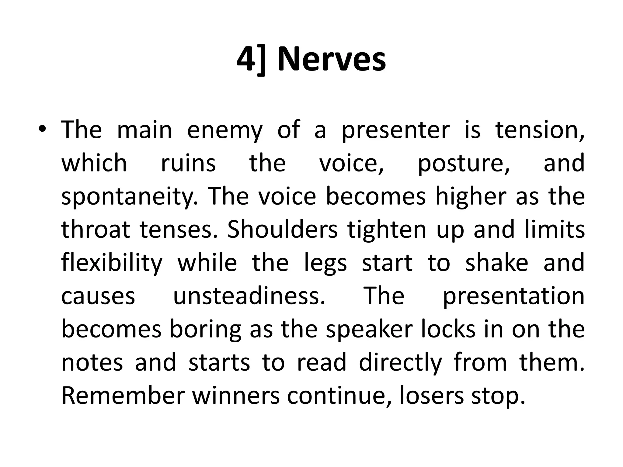 4] Nerves
• The main enemy of a presenter is tension,
which ruins the voice, posture, and
spontaneity. The voice becomes higher as the
throat tenses. Shoulders tighten up and limits
flexibility while the legs start to shake and
causes unsteadiness. The presentation
becomes boring as the speaker locks in on the
notes and starts to read directly from them.
Remember winners continue, losers stop.
 