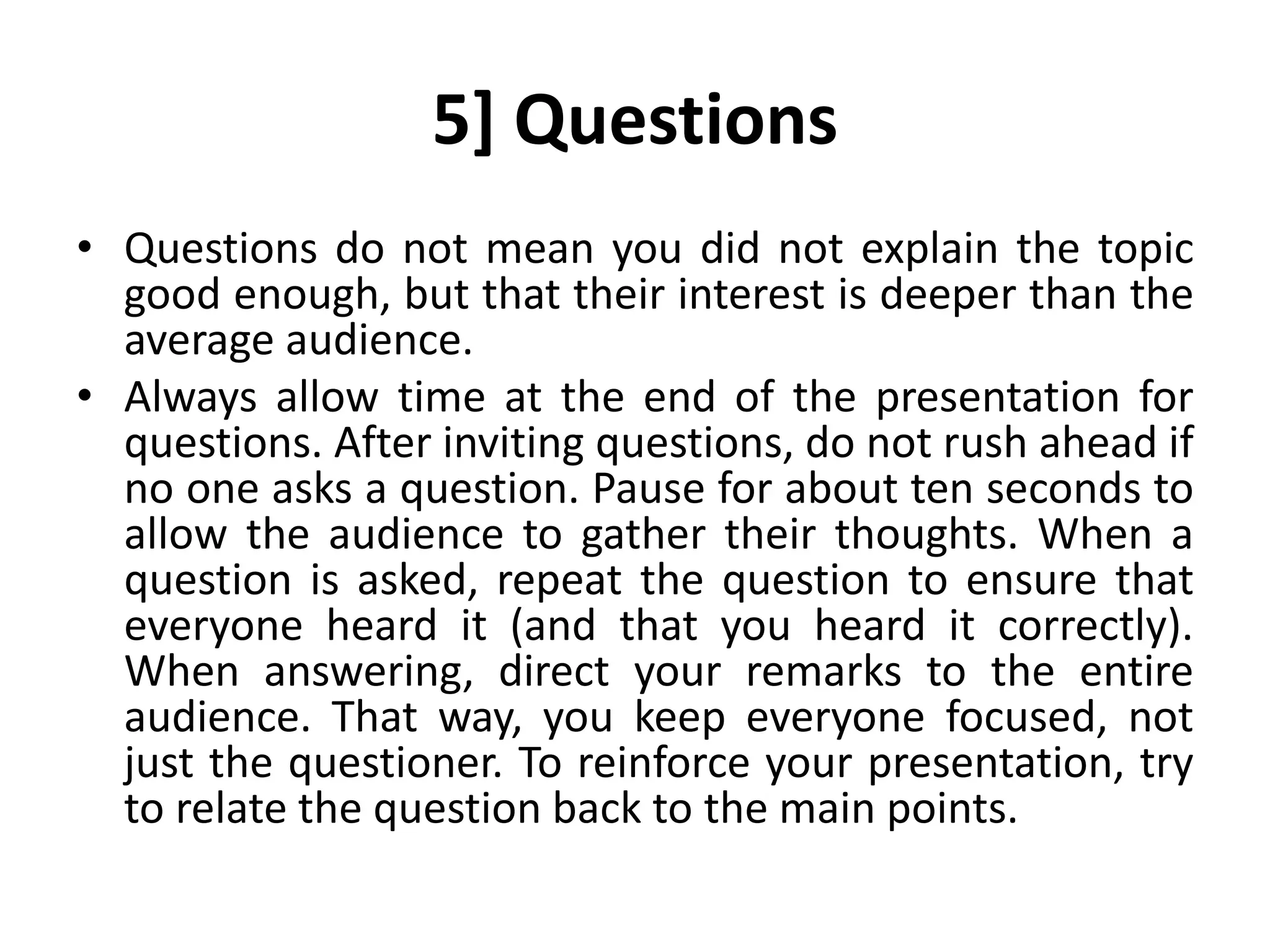 5] Questions
• Questions do not mean you did not explain the topic
good enough, but that their interest is deeper than the
average audience.
• Always allow time at the end of the presentation for
questions. After inviting questions, do not rush ahead if
no one asks a question. Pause for about ten seconds to
allow the audience to gather their thoughts. When a
question is asked, repeat the question to ensure that
everyone heard it (and that you heard it correctly).
When answering, direct your remarks to the entire
audience. That way, you keep everyone focused, not
just the questioner. To reinforce your presentation, try
to relate the question back to the main points.
 
