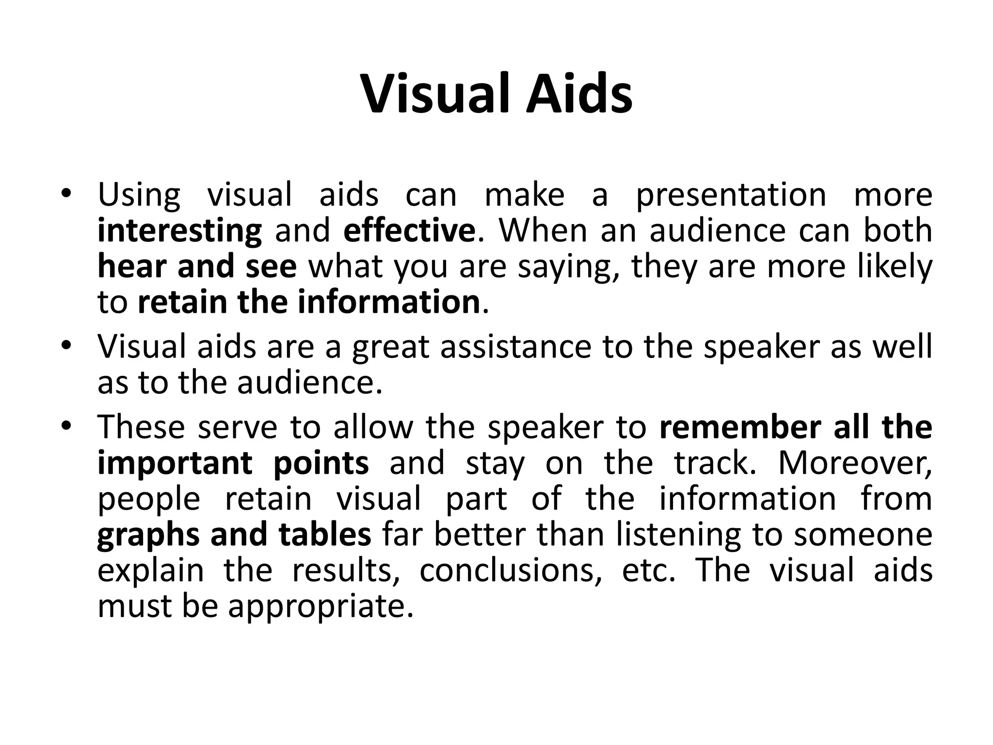 Visual Aids
• Using visual aids can make a presentation more
interesting and effective. When an audience can both
hear and see what you are saying, they are more likely
to retain the information.
• Visual aids are a great assistance to the speaker as well
as to the audience.
• These serve to allow the speaker to remember all the
important points and stay on the track. Moreover,
people retain visual part of the information from
graphs and tables far better than listening to someone
explain the results, conclusions, etc. The visual aids
must be appropriate.
 