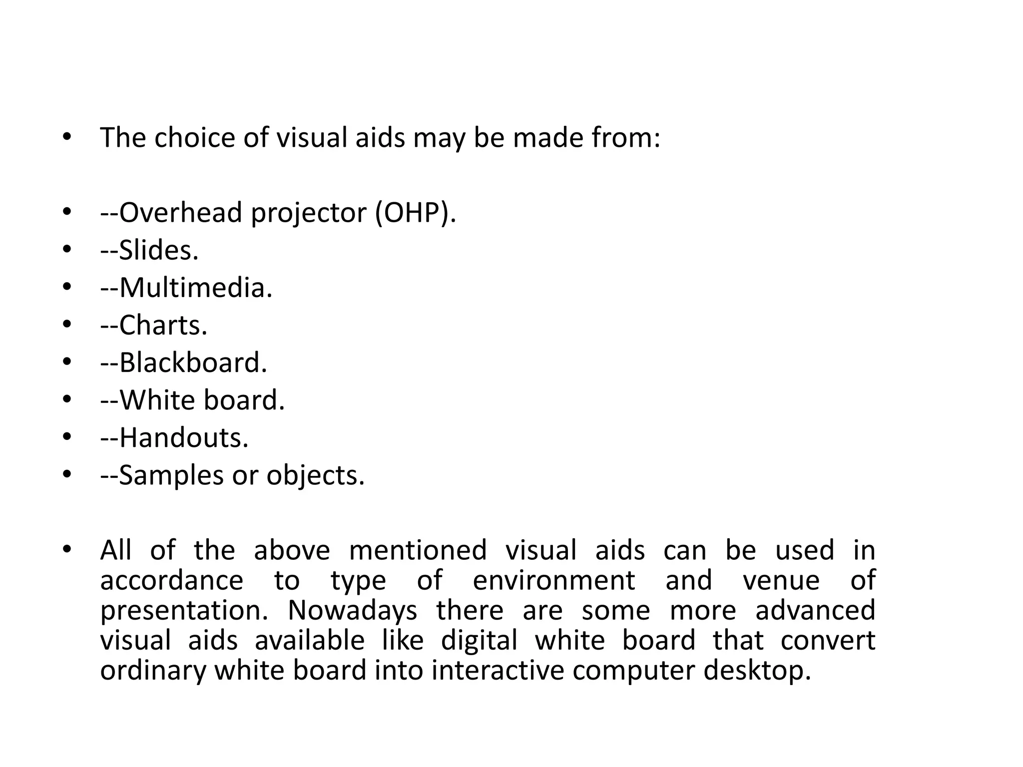 • The choice of visual aids may be made from:
• --Overhead projector (OHP).
• --Slides.
• --Multimedia.
• --Charts.
• --Blackboard.
• --White board.
• --Handouts.
• --Samples or objects.
• All of the above mentioned visual aids can be used in
accordance to type of environment and venue of
presentation. Nowadays there are some more advanced
visual aids available like digital white board that convert
ordinary white board into interactive computer desktop.
 