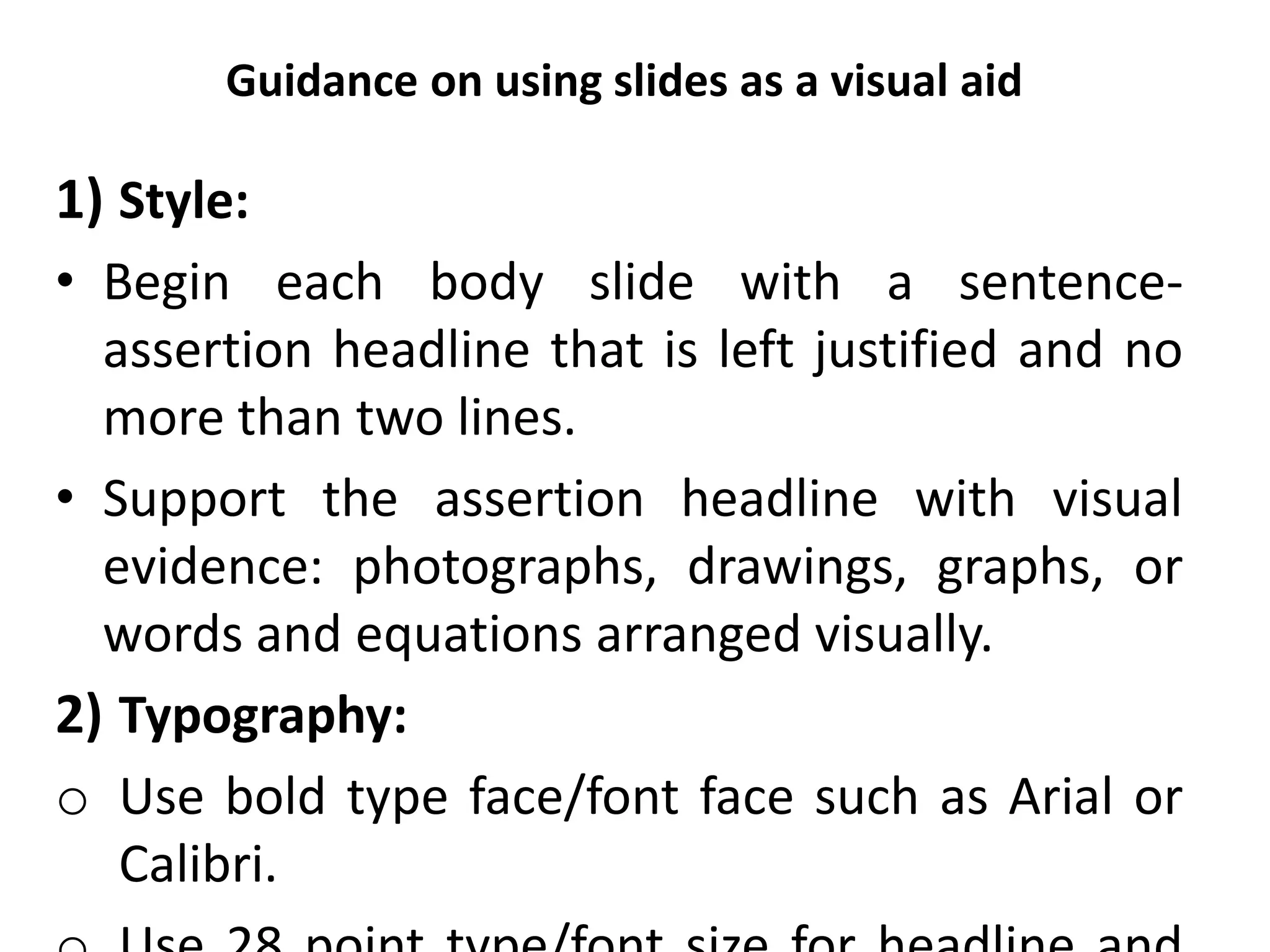 Guidance on using slides as a visual aid
1) Style:
• Begin each body slide with a sentence-
assertion headline that is left justified and no
more than two lines.
• Support the assertion headline with visual
evidence: photographs, drawings, graphs, or
words and equations arranged visually.
2) Typography:
o Use bold type face/font face such as Arial or
Calibri.
 