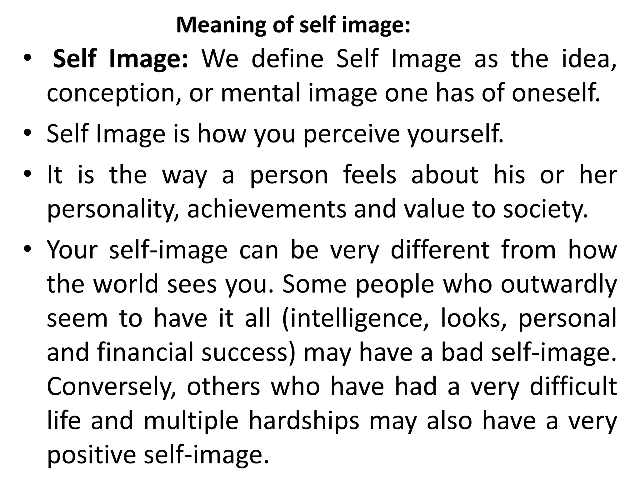 Meaning of self image:
• Self Image: We define Self Image as the idea,
conception, or mental image one has of oneself.
• Self Image is how you perceive yourself.
• It is the way a person feels about his or her
personality, achievements and value to society.
• Your self-image can be very different from how
the world sees you. Some people who outwardly
seem to have it all (intelligence, looks, personal
and financial success) may have a bad self-image.
Conversely, others who have had a very difficult
life and multiple hardships may also have a very
positive self-image.
 