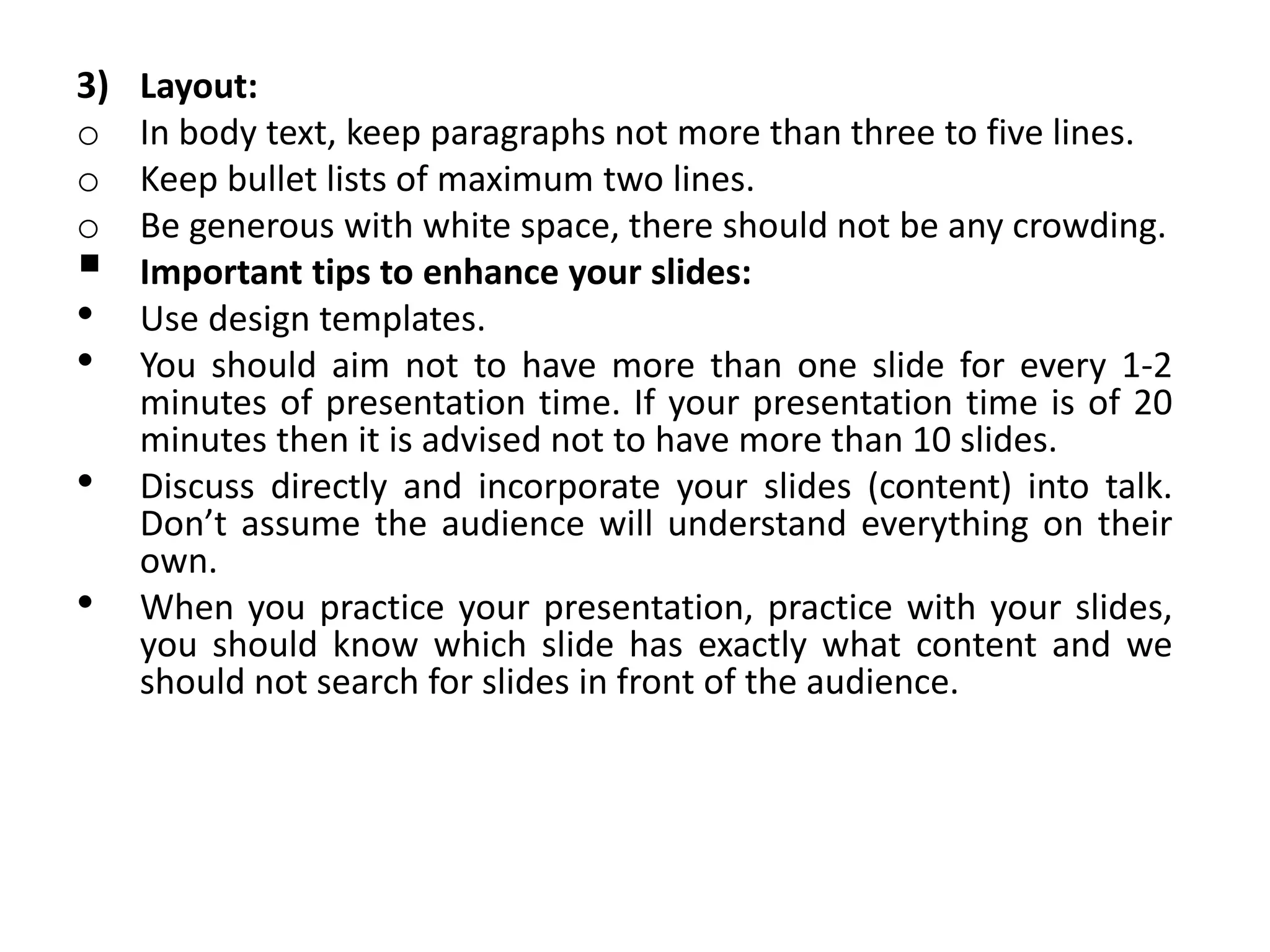 3) Layout:
o In body text, keep paragraphs not more than three to five lines.
o Keep bullet lists of maximum two lines.
o Be generous with white space, there should not be any crowding.
 Important tips to enhance your slides:
• Use design templates.
• You should aim not to have more than one slide for every 1-2
minutes of presentation time. If your presentation time is of 20
minutes then it is advised not to have more than 10 slides.
• Discuss directly and incorporate your slides (content) into talk.
Don’t assume the audience will understand everything on their
own.
• When you practice your presentation, practice with your slides,
you should know which slide has exactly what content and we
should not search for slides in front of the audience.
 