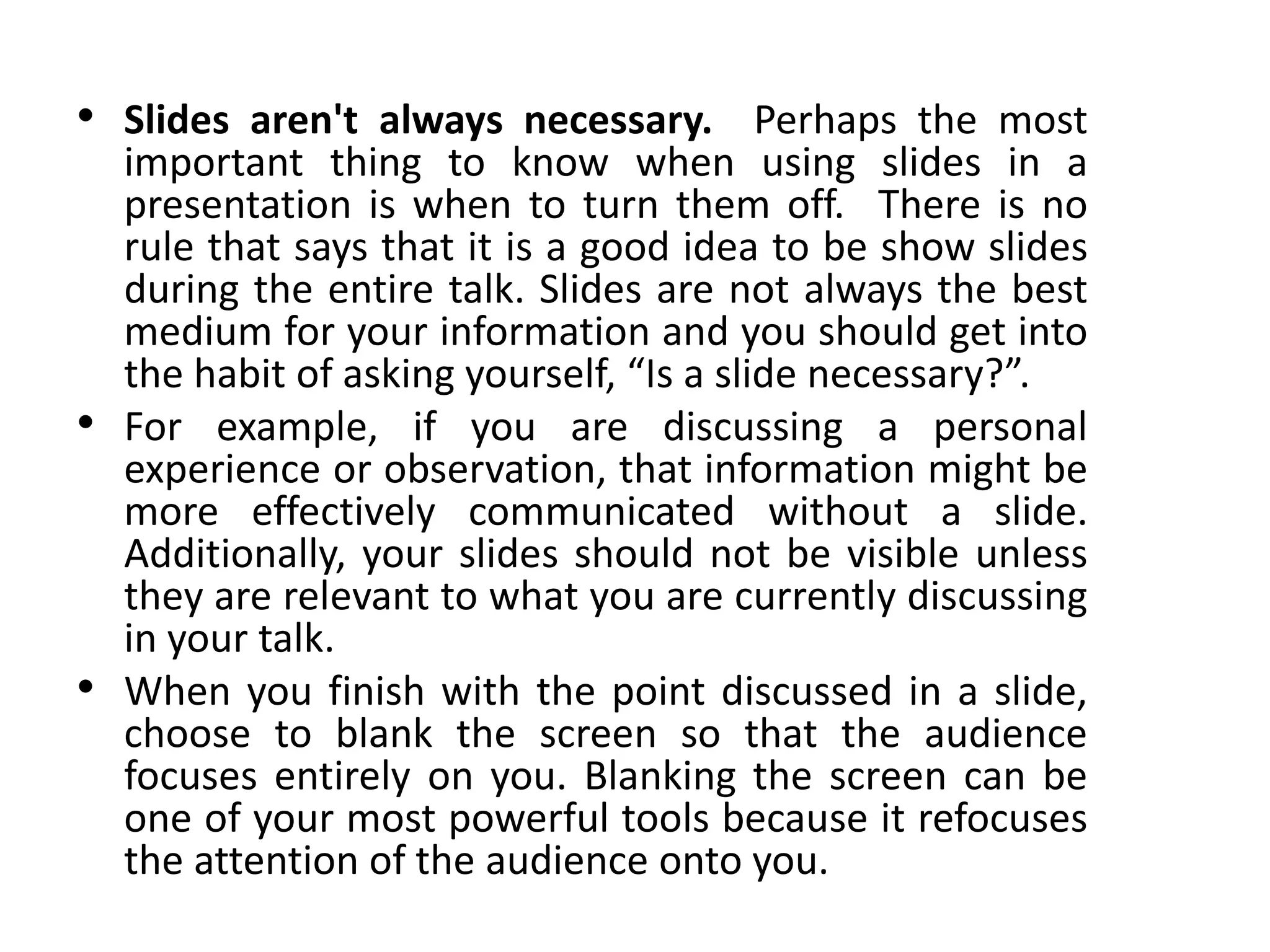 • Slides aren't always necessary. Perhaps the most
important thing to know when using slides in a
presentation is when to turn them off. There is no
rule that says that it is a good idea to be show slides
during the entire talk. Slides are not always the best
medium for your information and you should get into
the habit of asking yourself, “Is a slide necessary?”.
• For example, if you are discussing a personal
experience or observation, that information might be
more effectively communicated without a slide.
Additionally, your slides should not be visible unless
they are relevant to what you are currently discussing
in your talk.
• When you finish with the point discussed in a slide,
choose to blank the screen so that the audience
focuses entirely on you. Blanking the screen can be
one of your most powerful tools because it refocuses
the attention of the audience onto you.
 