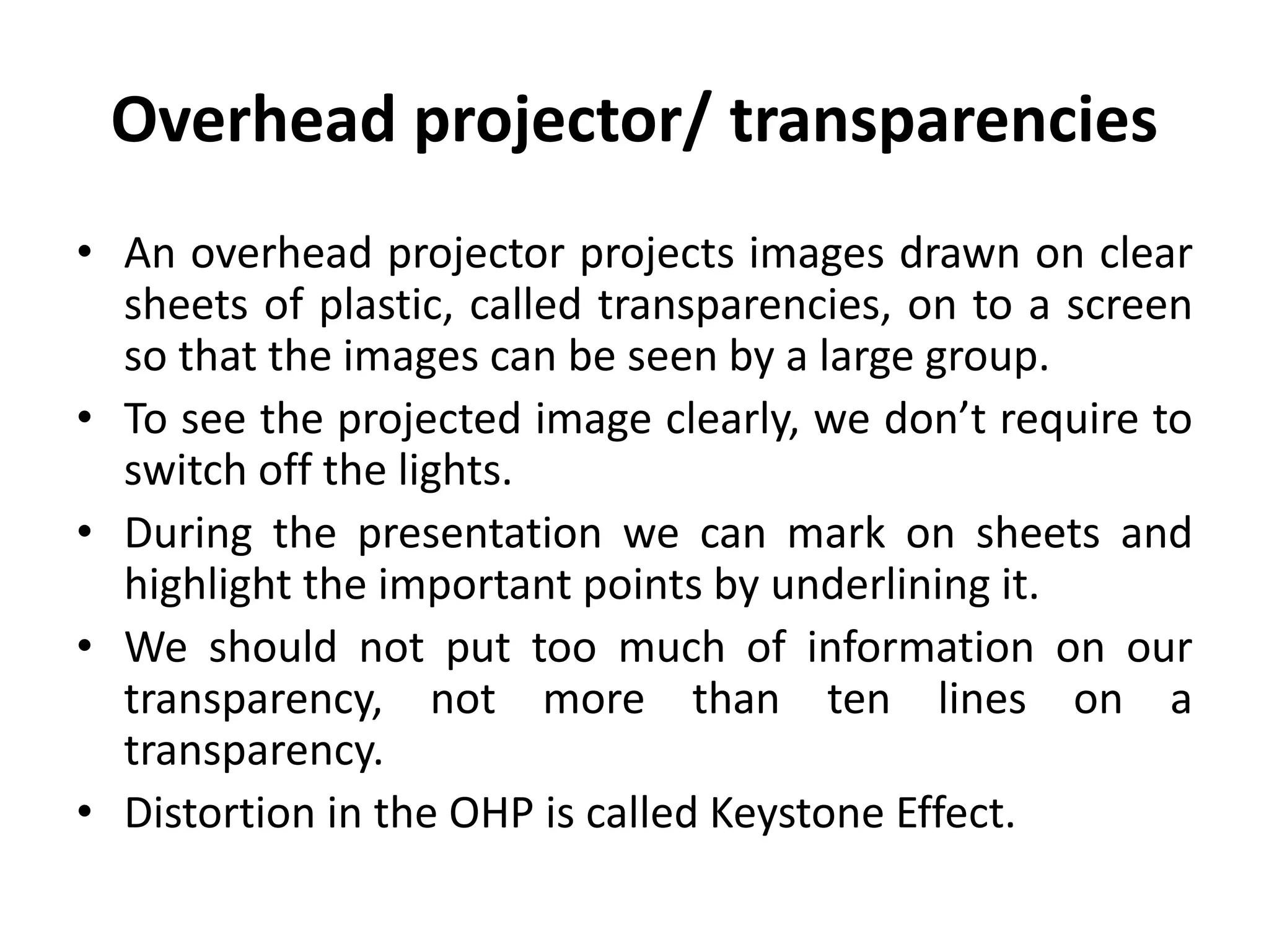 Overhead projector/ transparencies
• An overhead projector projects images drawn on clear
sheets of plastic, called transparencies, on to a screen
so that the images can be seen by a large group.
• To see the projected image clearly, we don’t require to
switch off the lights.
• During the presentation we can mark on sheets and
highlight the important points by underlining it.
• We should not put too much of information on our
transparency, not more than ten lines on a
transparency.
• Distortion in the OHP is called Keystone Effect.
 