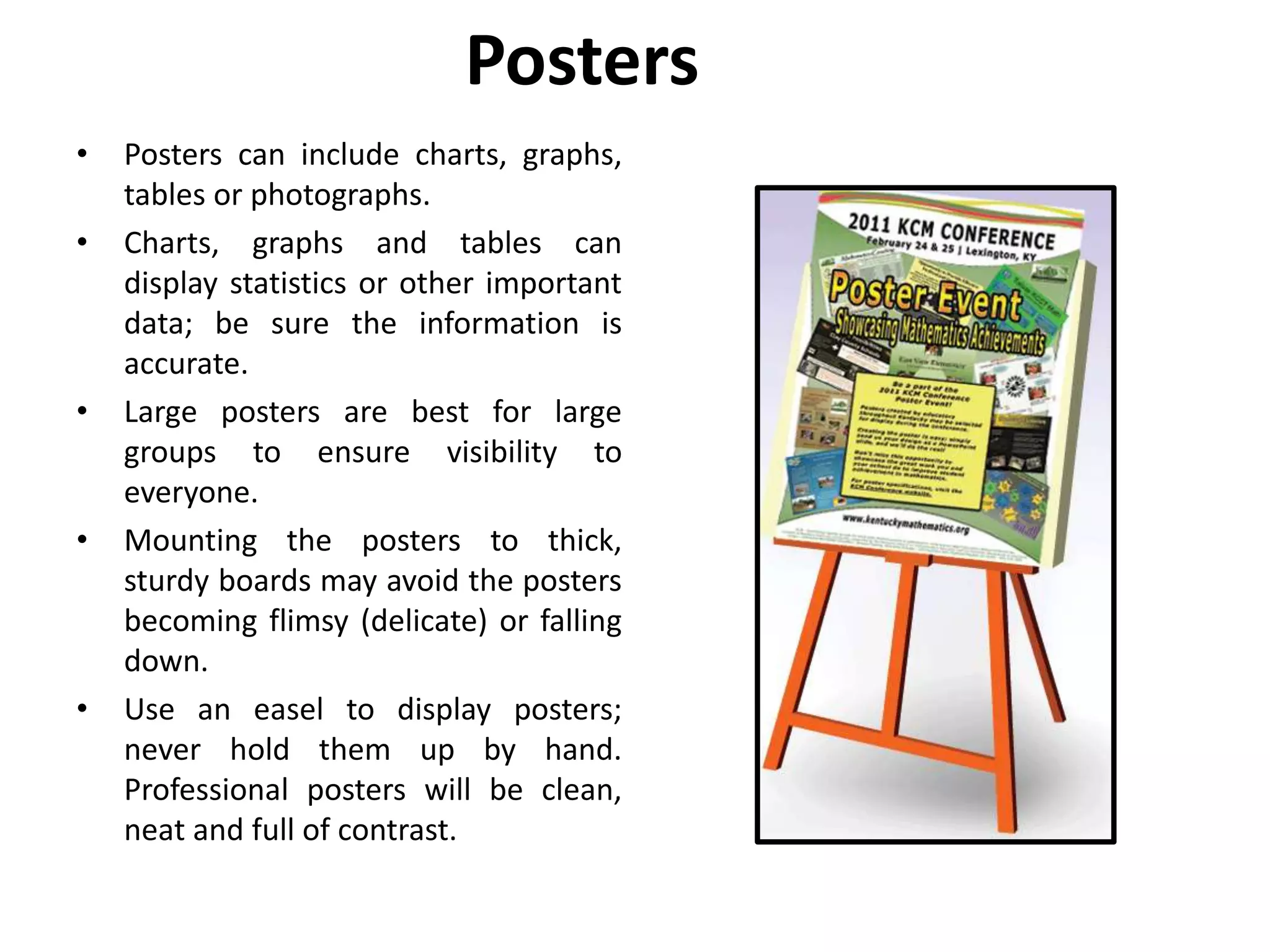 Posters
• Posters can include charts, graphs,
tables or photographs.
• Charts, graphs and tables can
display statistics or other important
data; be sure the information is
accurate.
• Large posters are best for large
groups to ensure visibility to
everyone.
• Mounting the posters to thick,
sturdy boards may avoid the posters
becoming flimsy (delicate) or falling
down.
• Use an easel to display posters;
never hold them up by hand.
Professional posters will be clean,
neat and full of contrast.
 
