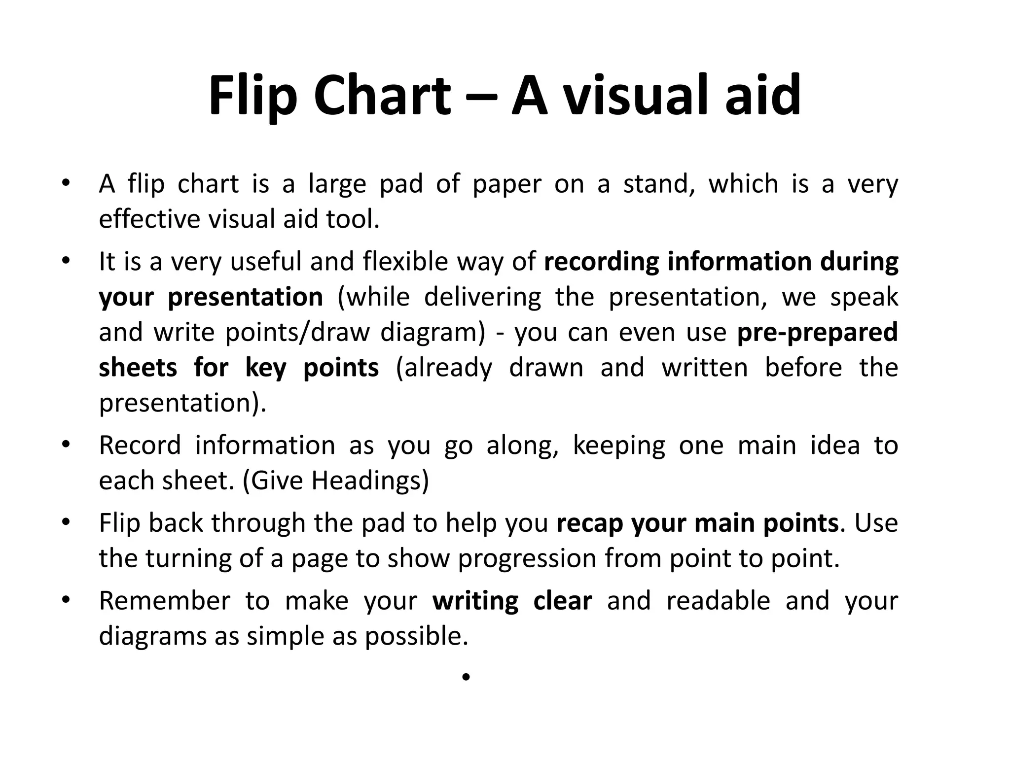 Flip Chart – A visual aid
• A flip chart is a large pad of paper on a stand, which is a very
effective visual aid tool.
• It is a very useful and flexible way of recording information during
your presentation (while delivering the presentation, we speak
and write points/draw diagram) - you can even use pre-prepared
sheets for key points (already drawn and written before the
presentation).
• Record information as you go along, keeping one main idea to
each sheet. (Give Headings)
• Flip back through the pad to help you recap your main points. Use
the turning of a page to show progression from point to point.
• Remember to make your writing clear and readable and your
diagrams as simple as possible.
•
 