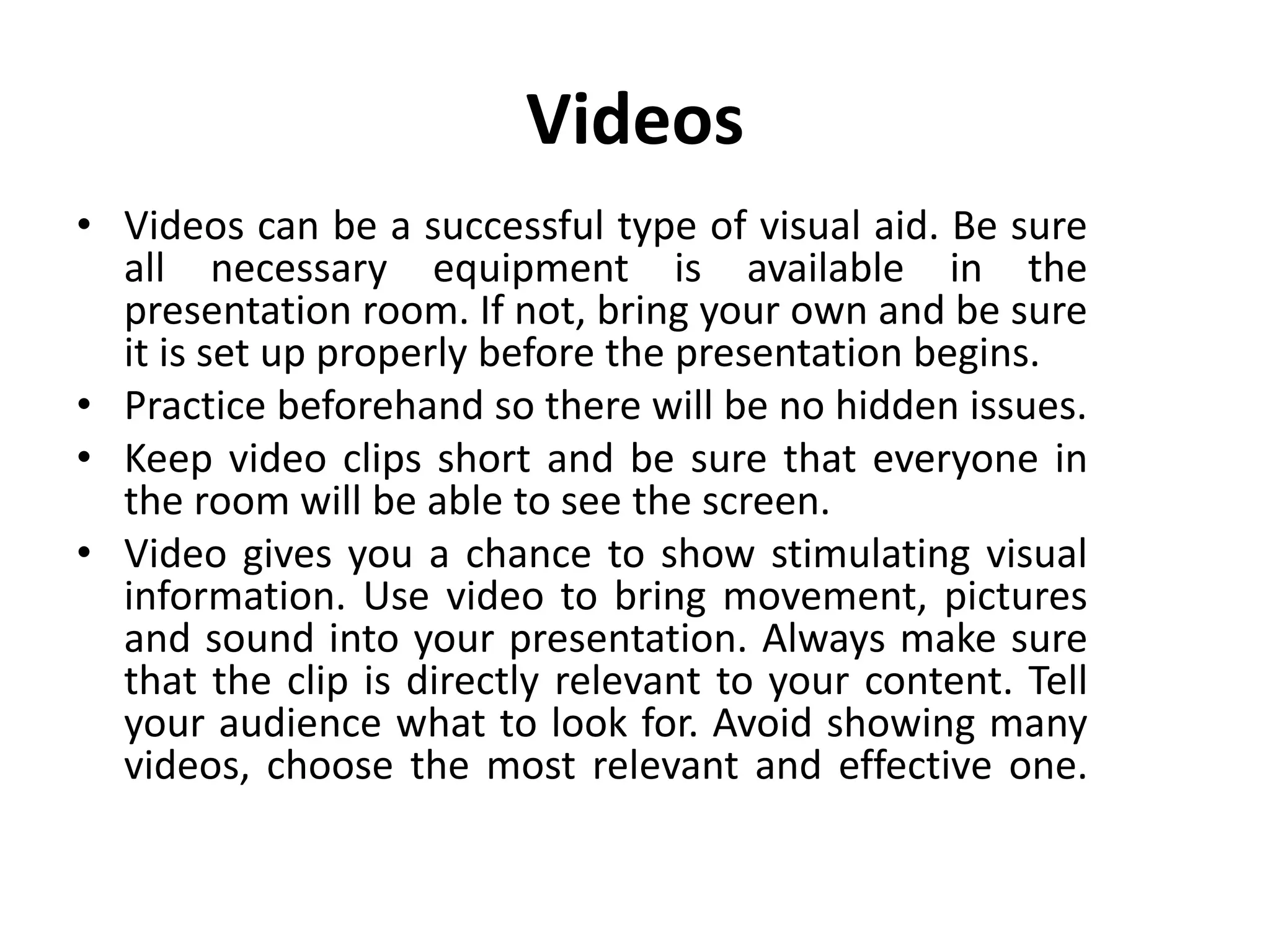 Videos
• Videos can be a successful type of visual aid. Be sure
all necessary equipment is available in the
presentation room. If not, bring your own and be sure
it is set up properly before the presentation begins.
• Practice beforehand so there will be no hidden issues.
• Keep video clips short and be sure that everyone in
the room will be able to see the screen.
• Video gives you a chance to show stimulating visual
information. Use video to bring movement, pictures
and sound into your presentation. Always make sure
that the clip is directly relevant to your content. Tell
your audience what to look for. Avoid showing many
videos, choose the most relevant and effective one.
 