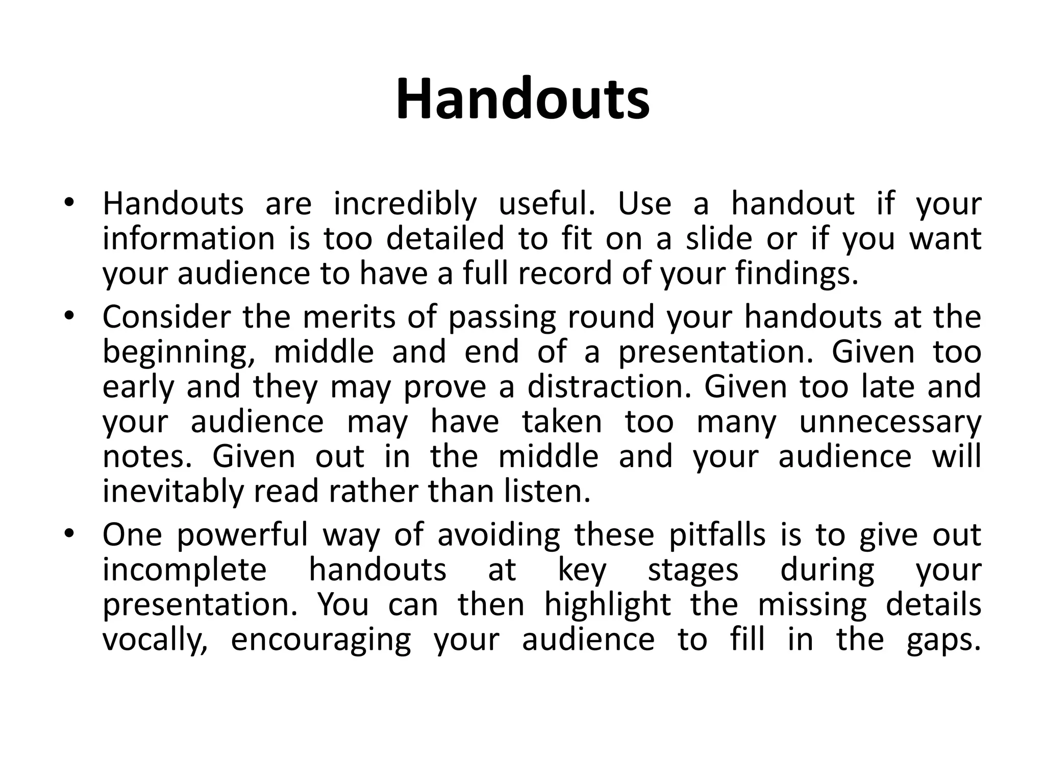 Handouts
• Handouts are incredibly useful. Use a handout if your
information is too detailed to fit on a slide or if you want
your audience to have a full record of your findings.
• Consider the merits of passing round your handouts at the
beginning, middle and end of a presentation. Given too
early and they may prove a distraction. Given too late and
your audience may have taken too many unnecessary
notes. Given out in the middle and your audience will
inevitably read rather than listen.
• One powerful way of avoiding these pitfalls is to give out
incomplete handouts at key stages during your
presentation. You can then highlight the missing details
vocally, encouraging your audience to fill in the gaps.
 