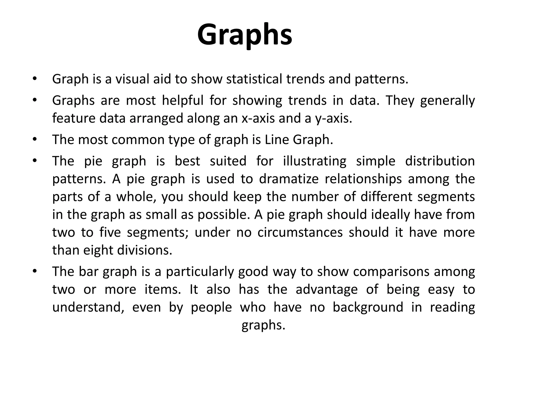 Graphs
• Graph is a visual aid to show statistical trends and patterns.
• Graphs are most helpful for showing trends in data. They generally
feature data arranged along an x-axis and a y-axis.
• The most common type of graph is Line Graph.
• The pie graph is best suited for illustrating simple distribution
patterns. A pie graph is used to dramatize relationships among the
parts of a whole, you should keep the number of different segments
in the graph as small as possible. A pie graph should ideally have from
two to five segments; under no circumstances should it have more
than eight divisions.
• The bar graph is a particularly good way to show comparisons among
two or more items. It also has the advantage of being easy to
understand, even by people who have no background in reading
graphs.
 