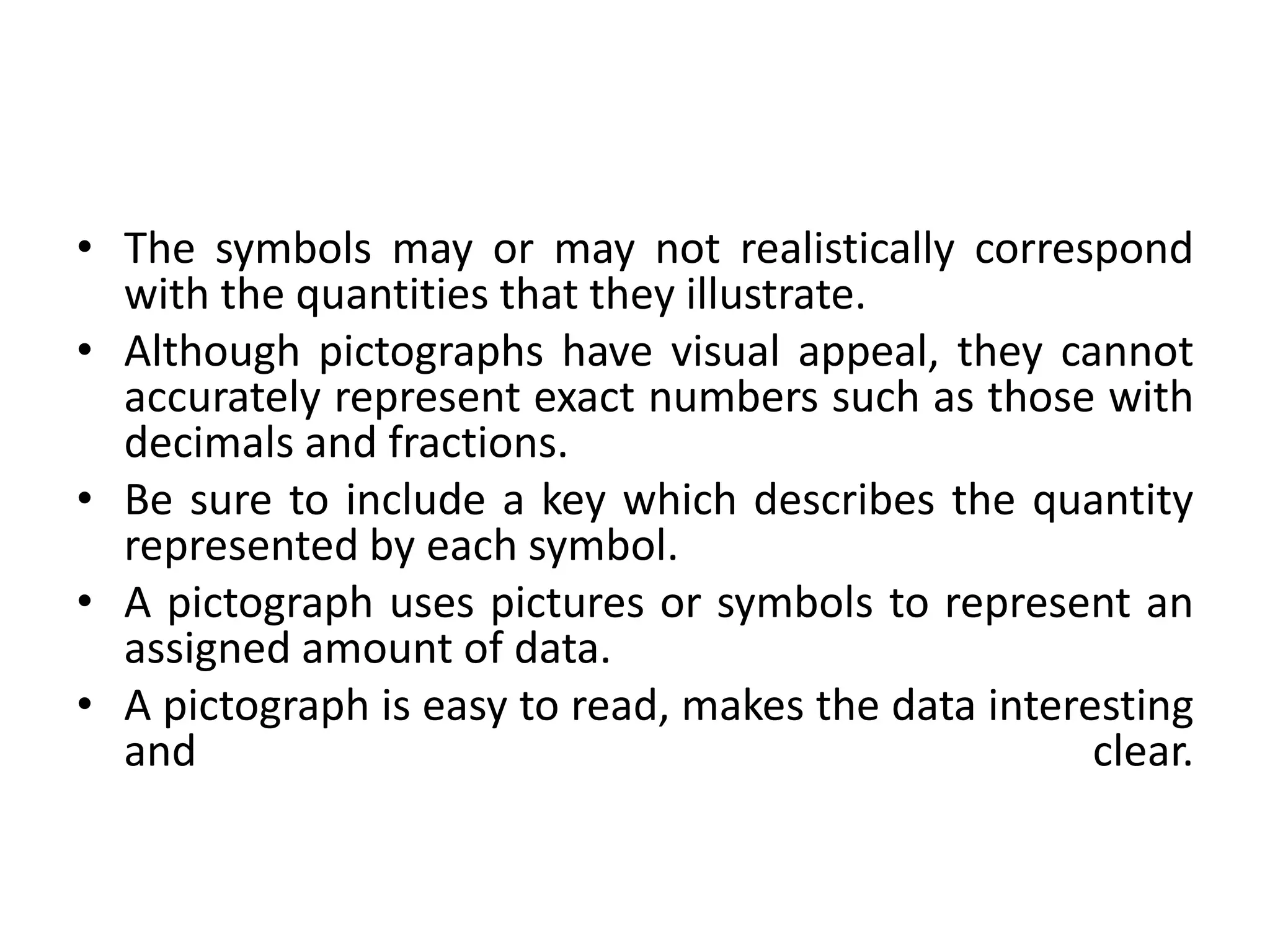 • The symbols may or may not realistically correspond
with the quantities that they illustrate.
• Although pictographs have visual appeal, they cannot
accurately represent exact numbers such as those with
decimals and fractions.
• Be sure to include a key which describes the quantity
represented by each symbol.
• A pictograph uses pictures or symbols to represent an
assigned amount of data.
• A pictograph is easy to read, makes the data interesting
and clear.
 