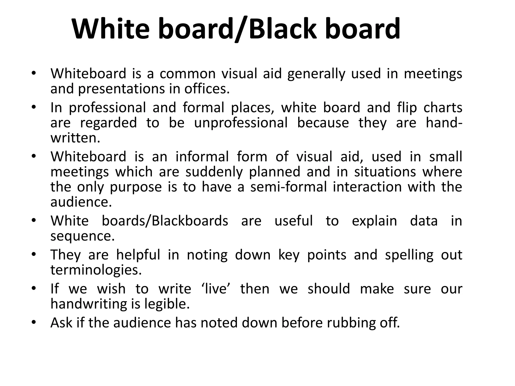 White board/Black board
• Whiteboard is a common visual aid generally used in meetings
and presentations in offices.
• In professional and formal places, white board and flip charts
are regarded to be unprofessional because they are hand-
written.
• Whiteboard is an informal form of visual aid, used in small
meetings which are suddenly planned and in situations where
the only purpose is to have a semi-formal interaction with the
audience.
• White boards/Blackboards are useful to explain data in
sequence.
• They are helpful in noting down key points and spelling out
terminologies.
• If we wish to write ‘live’ then we should make sure our
handwriting is legible.
• Ask if the audience has noted down before rubbing off.
 