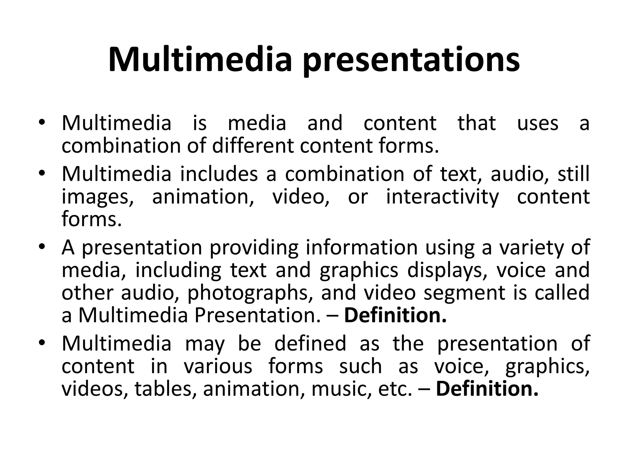 Multimedia presentations
• Multimedia is media and content that uses a
combination of different content forms.
• Multimedia includes a combination of text, audio, still
images, animation, video, or interactivity content
forms.
• A presentation providing information using a variety of
media, including text and graphics displays, voice and
other audio, photographs, and video segment is called
a Multimedia Presentation. – Definition.
• Multimedia may be defined as the presentation of
content in various forms such as voice, graphics,
videos, tables, animation, music, etc. – Definition.
 