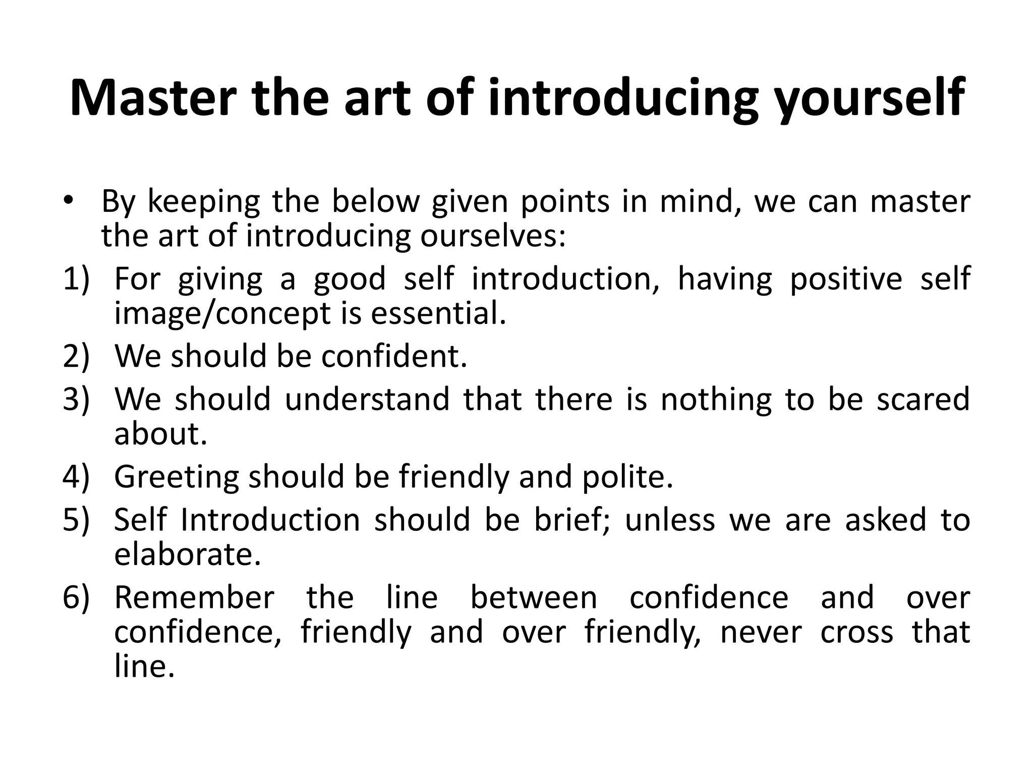 Master the art of introducing yourself
• By keeping the below given points in mind, we can master
the art of introducing ourselves:
1) For giving a good self introduction, having positive self
image/concept is essential.
2) We should be confident.
3) We should understand that there is nothing to be scared
about.
4) Greeting should be friendly and polite.
5) Self Introduction should be brief; unless we are asked to
elaborate.
6) Remember the line between confidence and over
confidence, friendly and over friendly, never cross that
line.
 