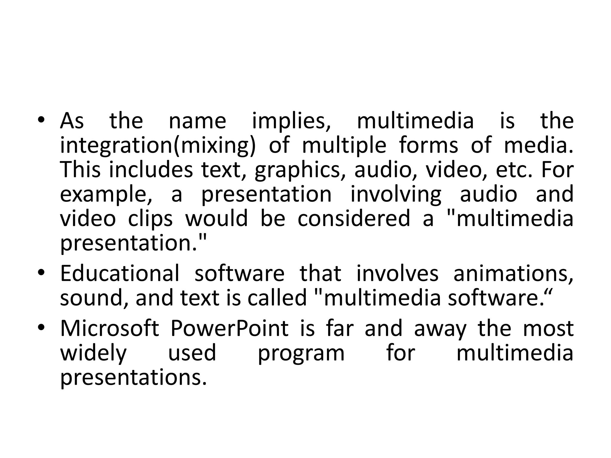 • As the name implies, multimedia is the
integration(mixing) of multiple forms of media.
This includes text, graphics, audio, video, etc. For
example, a presentation involving audio and
video clips would be considered a "multimedia
presentation."
• Educational software that involves animations,
sound, and text is called "multimedia software.“
• Microsoft PowerPoint is far and away the most
widely used program for multimedia
presentations.
 