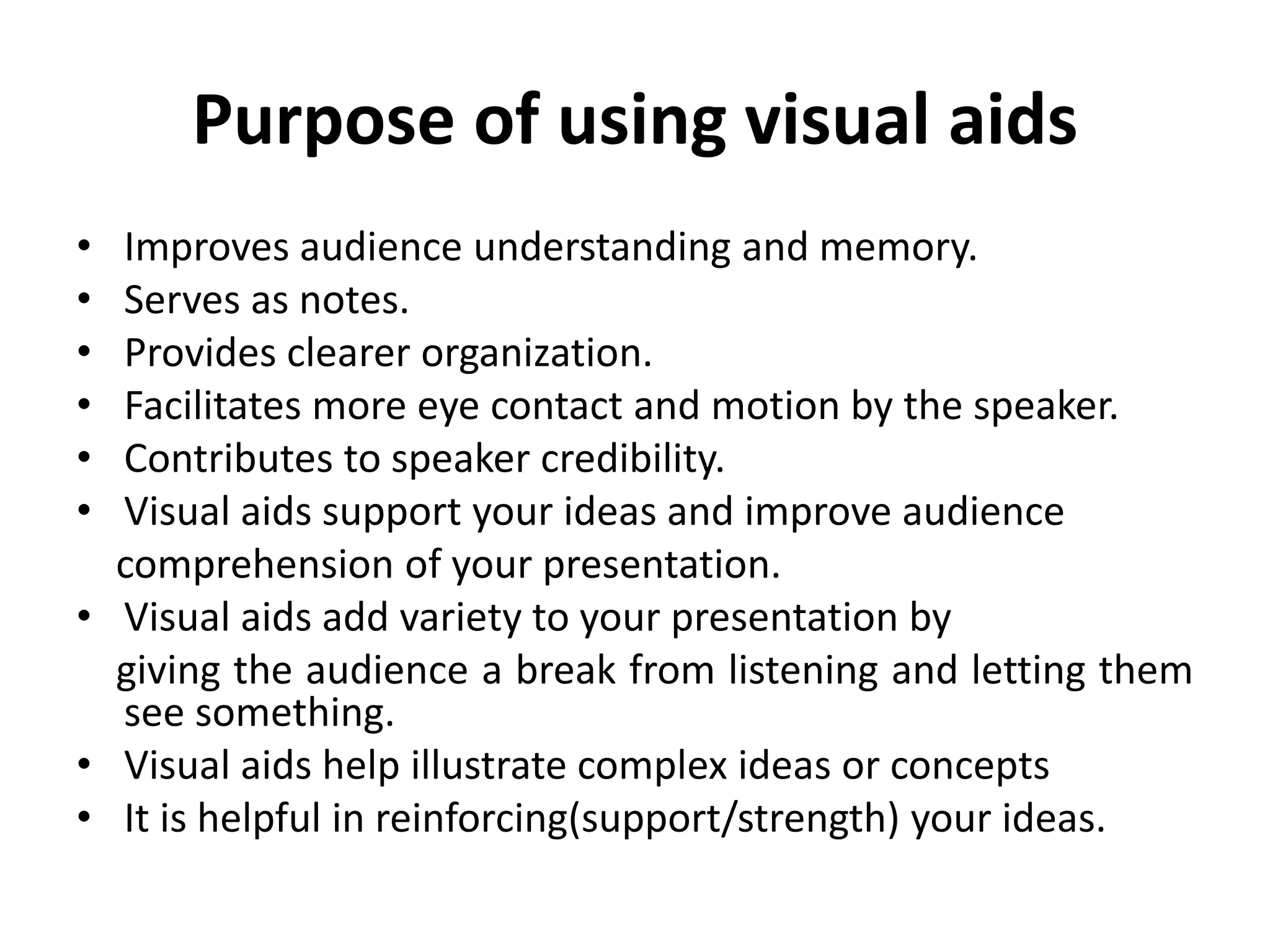 Purpose of using visual aids
• Improves audience understanding and memory.
• Serves as notes.
• Provides clearer organization.
• Facilitates more eye contact and motion by the speaker.
• Contributes to speaker credibility.
• Visual aids support your ideas and improve audience
comprehension of your presentation.
• Visual aids add variety to your presentation by
giving the audience a break from listening and letting them
see something.
• Visual aids help illustrate complex ideas or concepts
• It is helpful in reinforcing(support/strength) your ideas.
 