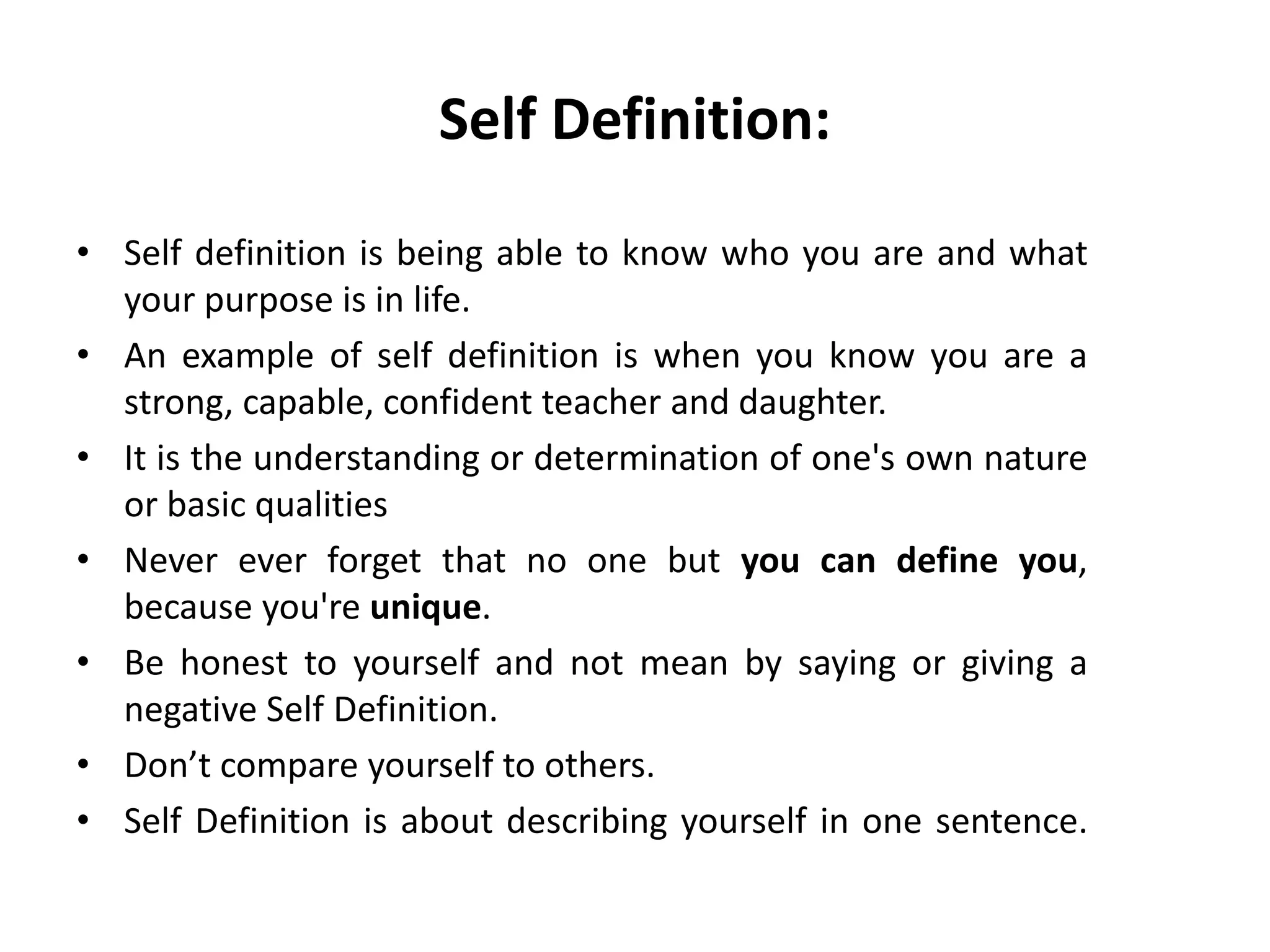 Self Definition:
• Self definition is being able to know who you are and what
your purpose is in life.
• An example of self definition is when you know you are a
strong, capable, confident teacher and daughter.
• It is the understanding or determination of one's own nature
or basic qualities
• Never ever forget that no one but you can define you,
because you're unique.
• Be honest to yourself and not mean by saying or giving a
negative Self Definition.
• Don’t compare yourself to others.
• Self Definition is about describing yourself in one sentence.
 
