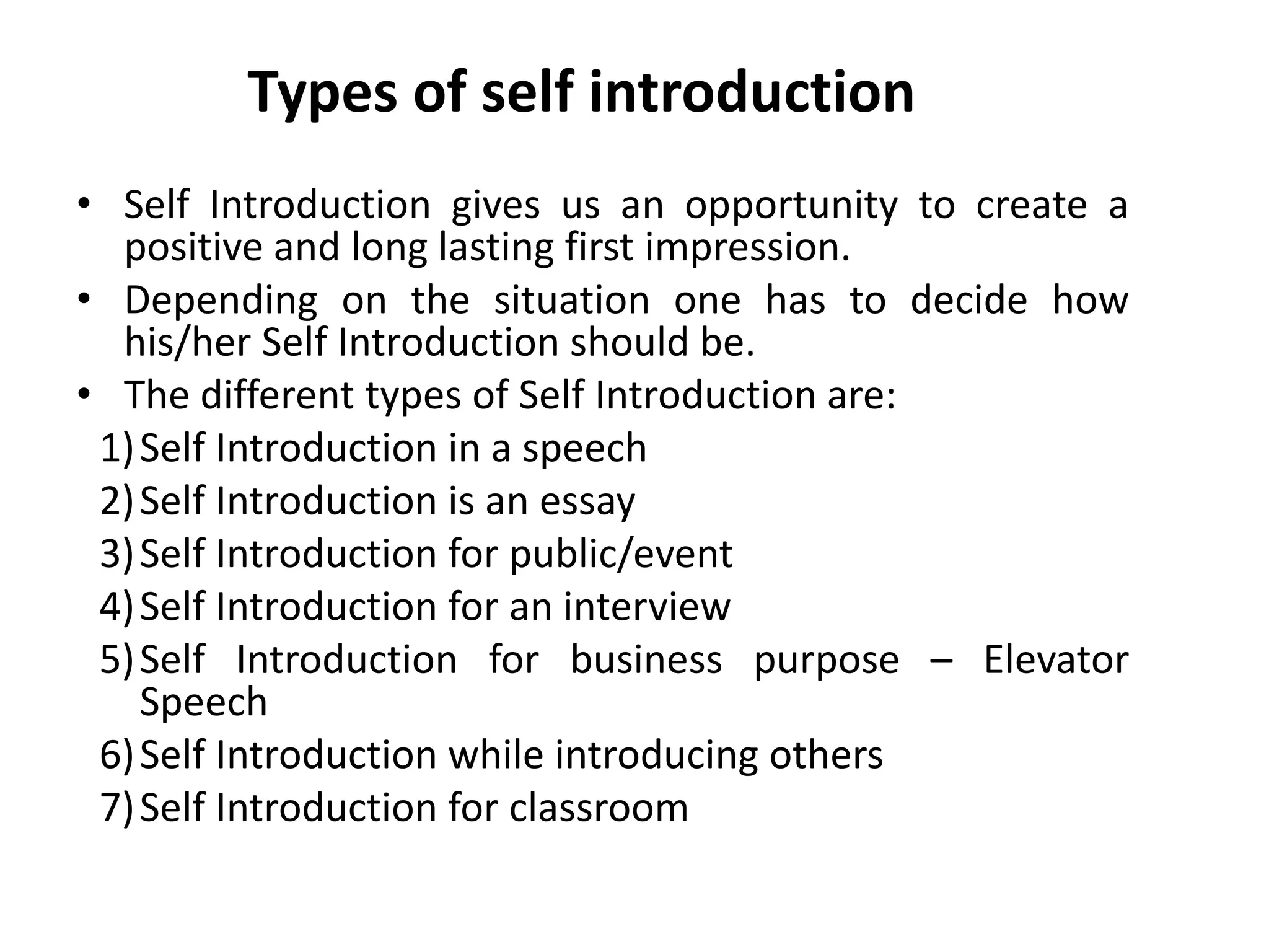 Types of self introduction
• Self Introduction gives us an opportunity to create a
positive and long lasting first impression.
• Depending on the situation one has to decide how
his/her Self Introduction should be.
• The different types of Self Introduction are:
1)Self Introduction in a speech
2)Self Introduction is an essay
3)Self Introduction for public/event
4)Self Introduction for an interview
5)Self Introduction for business purpose – Elevator
Speech
6)Self Introduction while introducing others
7)Self Introduction for classroom
 